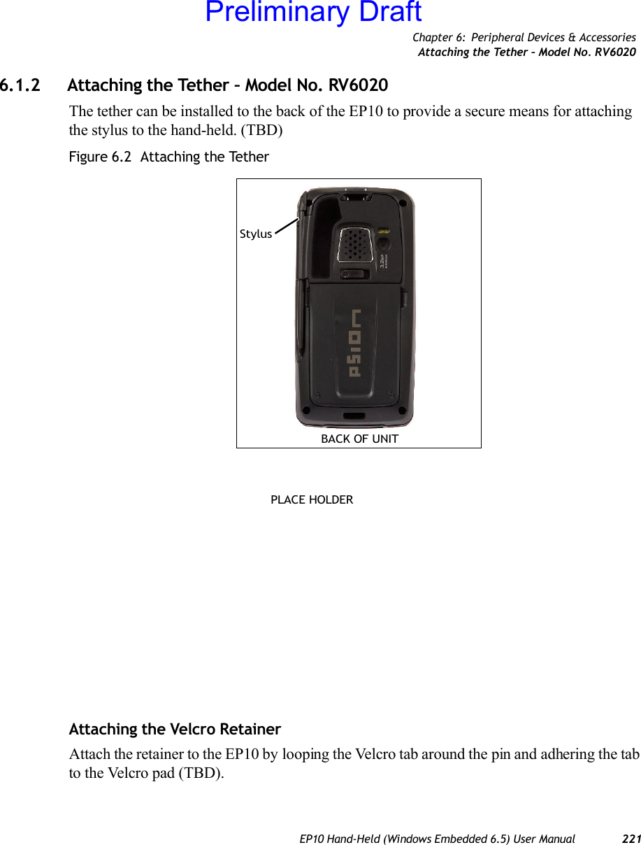 Chapter 6: Peripheral Devices &amp; AccessoriesAttaching the Tether – Model No. RV6020EP10 Hand-Held (Windows Embedded 6.5) User Manual 2216.1.2 Attaching the Tether – Model No. RV6020The tether can be installed to the back of the EP10 to provide a secure means for attaching the stylus to the hand-held. (TBD)Figure 6.2  Attaching the TetherAttaching the Velcro RetainerAttach the retainer to the EP10 by looping the Velcro tab around the pin and adhering the tab to the Velcro pad (TBD).BACK OF UNITStylusPLACE HOLDERPreliminary Draft