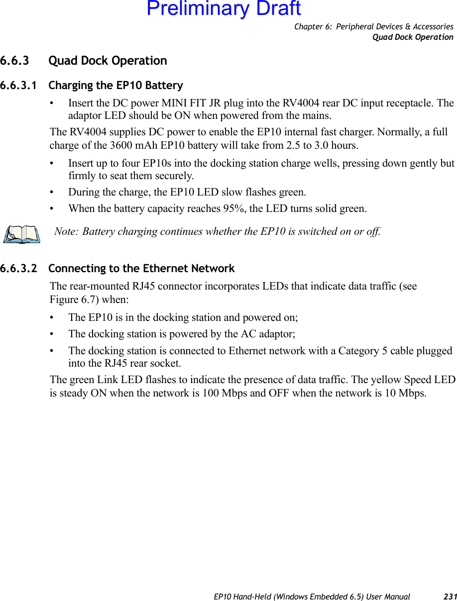 Chapter 6: Peripheral Devices &amp; AccessoriesQuad Dock OperationEP10 Hand-Held (Windows Embedded 6.5) User Manual 2316.6.3 Quad Dock Operation6.6.3.1 Charging the EP10 Battery• Insert the DC power MINI FIT JR plug into the RV4004 rear DC input receptacle. The adaptor LED should be ON when powered from the mains.The RV4004 supplies DC power to enable the EP10 internal fast charger. Normally, a full charge of the 3600 mAh EP10 battery will take from 2.5 to 3.0 hours.• Insert up to four EP10s into the docking station charge wells, pressing down gently but firmly to seat them securely.• During the charge, the EP10 LED slow flashes green.• When the battery capacity reaches 95%, the LED turns solid green.6.6.3.2 Connecting to the Ethernet NetworkThe rear-mounted RJ45 connector incorporates LEDs that indicate data traffic (see Figure 6.7) when:• The EP10 is in the docking station and powered on;• The docking station is powered by the AC adaptor;• The docking station is connected to Ethernet network with a Category 5 cable plugged into the RJ45 rear socket.The green Link LED flashes to indicate the presence of data traffic. The yellow Speed LED is steady ON when the network is 100 Mbps and OFF when the network is 10 Mbps.Note: Battery charging continues whether the EP10 is switched on or off.Preliminary Draft