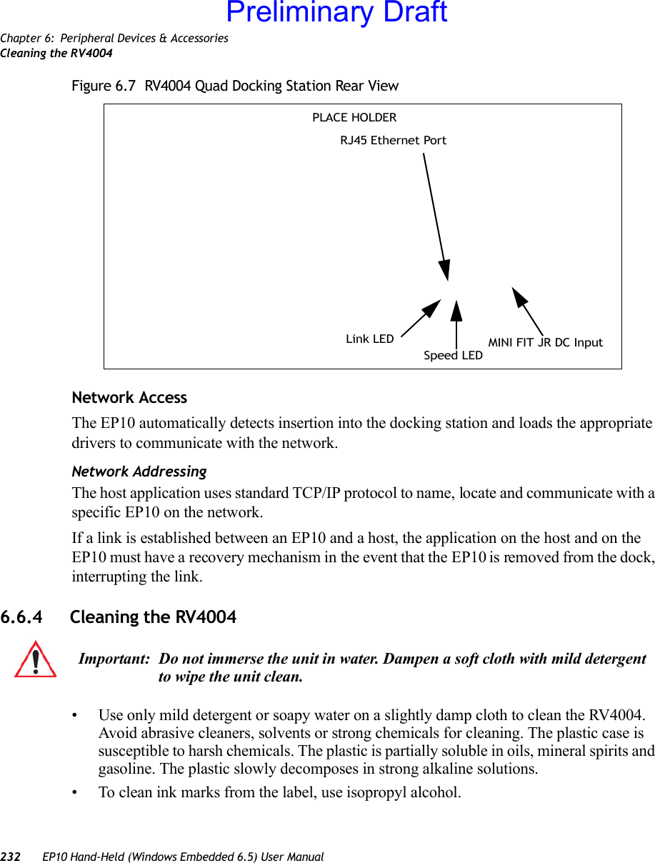 Chapter 6: Peripheral Devices &amp; AccessoriesCleaning the RV4004232 EP10 Hand-Held (Windows Embedded 6.5) User ManualFigure 6.7  RV4004 Quad Docking Station Rear ViewNetwork AccessThe EP10 automatically detects insertion into the docking station and loads the appropriate drivers to communicate with the network.Network AddressingThe host application uses standard TCP/IP protocol to name, locate and communicate with a specific EP10 on the network. If a link is established between an EP10 and a host, the application on the host and on the EP10 must have a recovery mechanism in the event that the EP10 is removed from the dock, interrupting the link.6.6.4 Cleaning the RV4004• Use only mild detergent or soapy water on a slightly damp cloth to clean the RV4004. Avoid abrasive cleaners, solvents or strong chemicals for cleaning. The plastic case is susceptible to harsh chemicals. The plastic is partially soluble in oils, mineral spirits and gasoline. The plastic slowly decomposes in strong alkaline solutions.• To clean ink marks from the label, use isopropyl alcohol. RJ45 Ethernet PortMINI FIT JR DC InputSpeed LEDLink LEDPLACE HOLDERImportant: Do not immerse the unit in water. Dampen a soft cloth with mild detergent to wipe the unit clean.Preliminary Draft