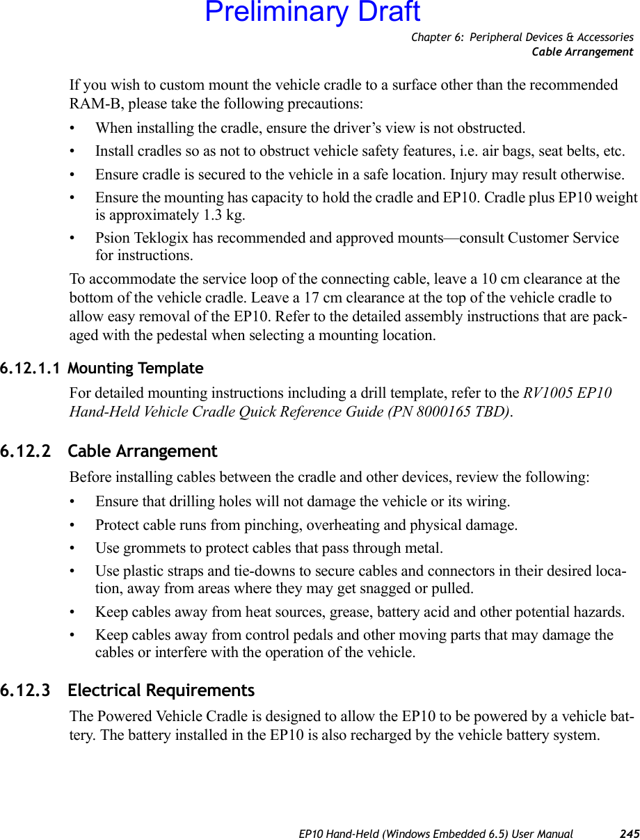 Chapter 6: Peripheral Devices &amp; AccessoriesCable ArrangementEP10 Hand-Held (Windows Embedded 6.5) User Manual 245If you wish to custom mount the vehicle cradle to a surface other than the recommended RAM-B, please take the following precautions:• When installing the cradle, ensure the driver’s view is not obstructed.• Install cradles so as not to obstruct vehicle safety features, i.e. air bags, seat belts, etc.• Ensure cradle is secured to the vehicle in a safe location. Injury may result otherwise.• Ensure the mounting has capacity to hold the cradle and EP10. Cradle plus EP10 weight is approximately 1.3 kg.• Psion Teklogix has recommended and approved mounts—consult Customer Service for instructions.To accommodate the service loop of the connecting cable, leave a 10 cm clearance at the bottom of the vehicle cradle. Leave a 17 cm clearance at the top of the vehicle cradle to allow easy removal of the EP10. Refer to the detailed assembly instructions that are pack-aged with the pedestal when selecting a mounting location.6.12.1.1 Mounting TemplateFor detailed mounting instructions including a drill template, refer to the RV1005 EP10 Hand-Held Vehicle Cradle Quick Reference Guide (PN 8000165 TBD).6.12.2 Cable ArrangementBefore installing cables between the cradle and other devices, review the following:• Ensure that drilling holes will not damage the vehicle or its wiring.• Protect cable runs from pinching, overheating and physical damage.• Use grommets to protect cables that pass through metal.• Use plastic straps and tie-downs to secure cables and connectors in their desired loca-tion, away from areas where they may get snagged or pulled.• Keep cables away from heat sources, grease, battery acid and other potential hazards.• Keep cables away from control pedals and other moving parts that may damage the cables or interfere with the operation of the vehicle.6.12.3 Electrical RequirementsThe Powered Vehicle Cradle is designed to allow the EP10 to be powered by a vehicle bat-tery. The battery installed in the EP10 is also recharged by the vehicle battery system. Preliminary Draft