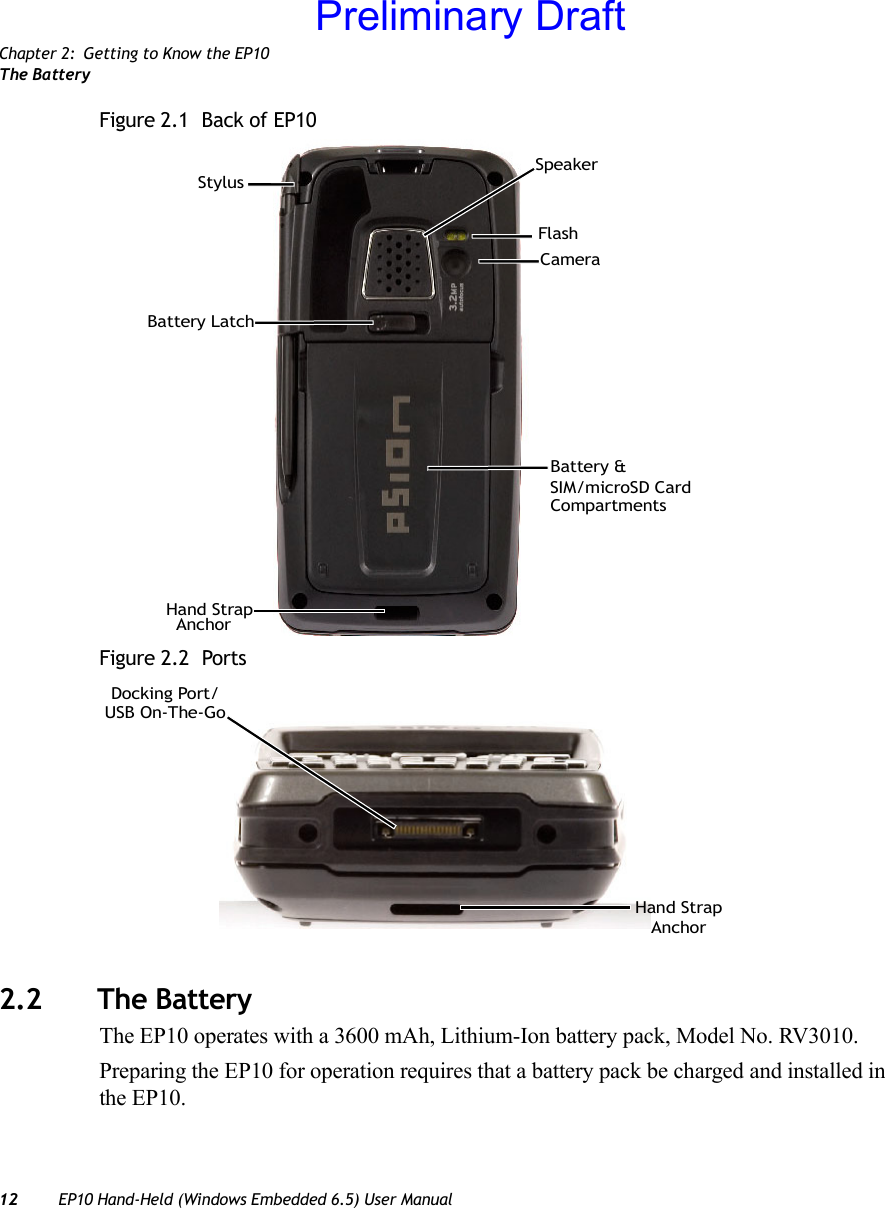 Chapter 2: Getting to Know the EP10The Battery12 EP10 Hand-Held (Windows Embedded 6.5) User ManualFigure 2.1  Back of EP10Figure 2.2  Ports2.2 The BatteryThe EP10 operates with a 3600 mAh, Lithium-Ion battery pack, Model No. RV3010.Preparing the EP10 for operation requires that a battery pack be charged and installed in the EP10.SpeakerHand StrapBattery LatchStylusCameraBattery &amp;AnchorSIM/microSD CardCompartmentsFlashDocking Port/USB On-The-GoHand StrapAnchorPreliminary Draft