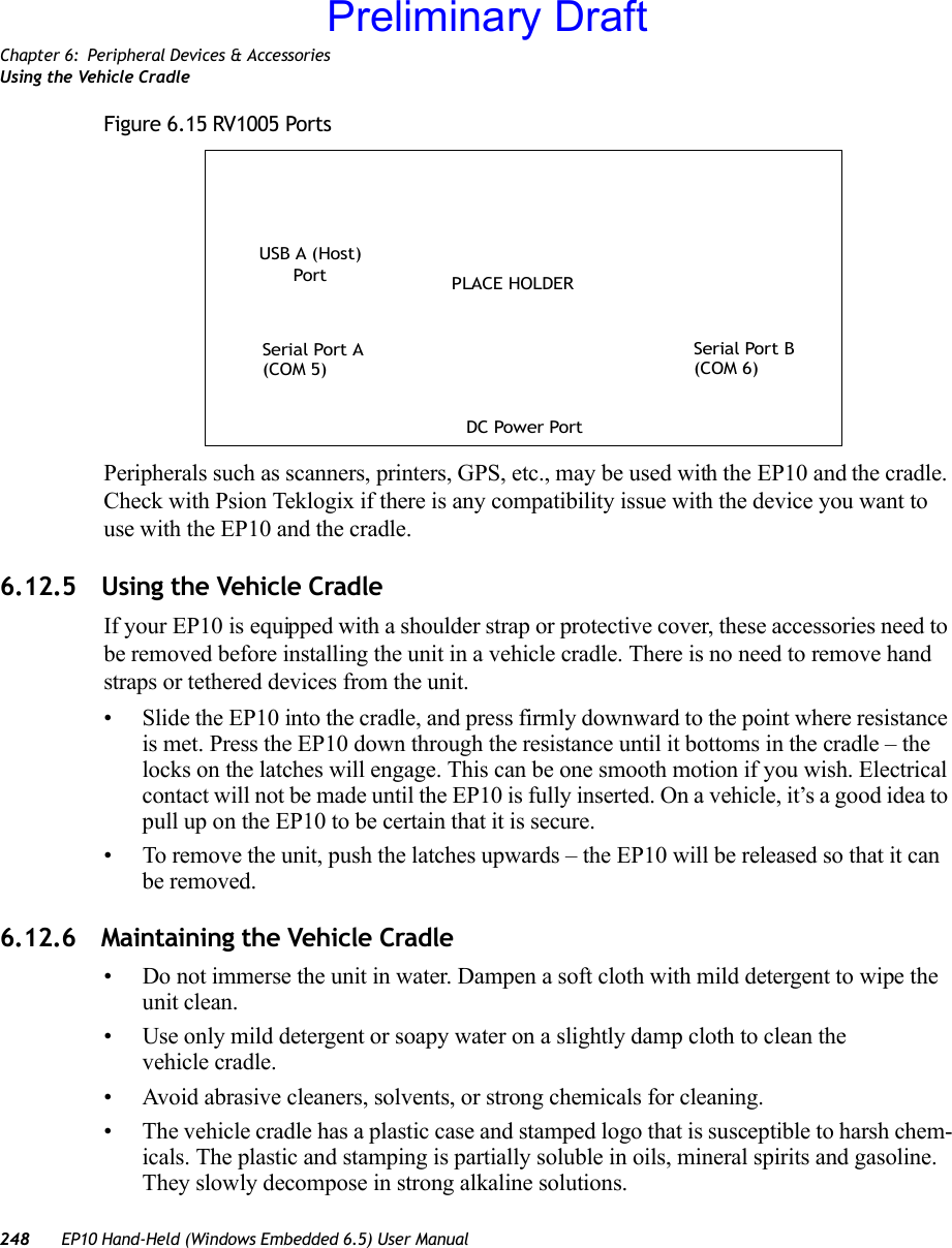 Chapter 6: Peripheral Devices &amp; AccessoriesUsing the Vehicle Cradle248 EP10 Hand-Held (Windows Embedded 6.5) User ManualFigure 6.15 RV1005 PortsPeripherals such as scanners, printers, GPS, etc., may be used with the EP10 and the cradle. Check with Psion Teklogix if there is any compatibility issue with the device you want to use with the EP10 and the cradle. 6.12.5 Using the Vehicle CradleIf your EP10 is equipped with a shoulder strap or protective cover, these accessories need to be removed before installing the unit in a vehicle cradle. There is no need to remove hand straps or tethered devices from the unit.• Slide the EP10 into the cradle, and press firmly downward to the point where resistance is met. Press the EP10 down through the resistance until it bottoms in the cradle – the locks on the latches will engage. This can be one smooth motion if you wish. Electrical contact will not be made until the EP10 is fully inserted. On a vehicle, it’s a good idea to pull up on the EP10 to be certain that it is secure.• To remove the unit, push the latches upwards – the EP10 will be released so that it can be removed.6.12.6 Maintaining the Vehicle Cradle• Do not immerse the unit in water. Dampen a soft cloth with mild detergent to wipe the unit clean.• Use only mild detergent or soapy water on a slightly damp cloth to clean the vehicle cradle.• Avoid abrasive cleaners, solvents, or strong chemicals for cleaning.• The vehicle cradle has a plastic case and stamped logo that is susceptible to harsh chem-icals. The plastic and stamping is partially soluble in oils, mineral spirits and gasoline. They slowly decompose in strong alkaline solutions.Serial Port BSerial Port AUSB A (Host)PortDC Power Port(COM 5) (COM 6)PLACE HOLDERPreliminary Draft