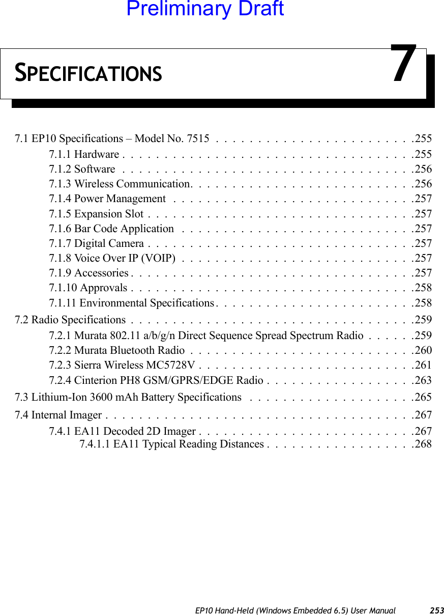 EP10 Hand-Held (Windows Embedded 6.5) User Manual 253SPECIFICATIONS 77.1 EP10 Specifications – Model No. 7515 ........................2557.1.1 Hardware...................................2557.1.2 Software ...................................2567.1.3 Wireless Communication...........................2567.1.4 Power Management .............................2577.1.5 Expansion Slot................................2577.1.6 Bar Code Application ............................2577.1.7 Digital Camera................................2577.1.8 Voice Over IP (VOIP)............................2577.1.9 Accessories..................................2577.1.10 Approvals..................................2587.1.11 Environmental Specifications........................2587.2 Radio Specifications..................................2597.2.1 Murata 802.11 a/b/g/n Direct Sequence Spread Spectrum Radio......2597.2.2 Murata Bluetooth Radio...........................2607.2.3 Sierra Wireless MC5728V . .........................2617.2.4 Cinterion PH8 GSM/GPRS/EDGE Radio..................2637.3 Lithium-Ion 3600 mAh Battery Specifications ....................2657.4 Internal Imager.....................................2677.4.1 EA11 Decoded 2D Imager..........................2677.4.1.1 EA11 Typical Reading Distances..................268Preliminary Draft