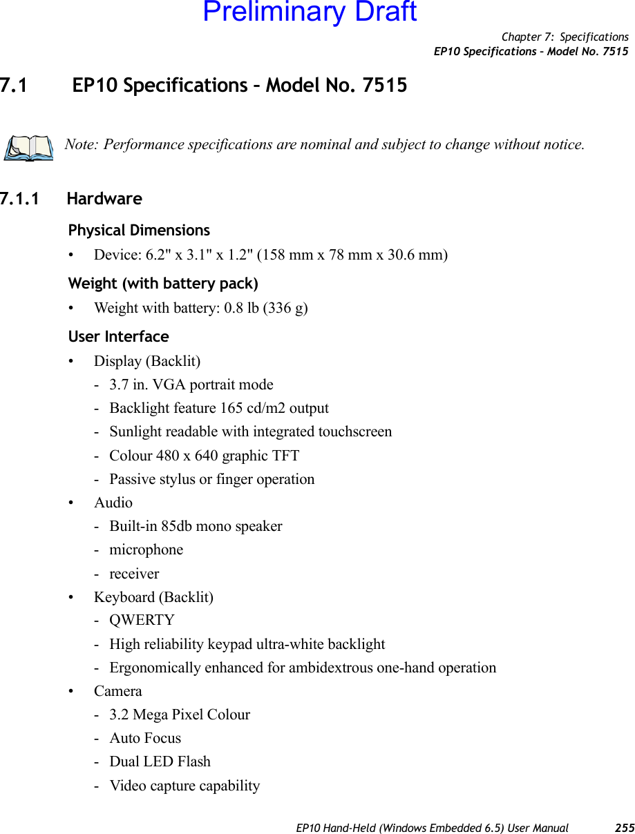 Chapter 7: SpecificationsEP10 Specifications – Model No. 7515EP10 Hand-Held (Windows Embedded 6.5) User Manual 2557.1  EP10 Specifications – Model No. 75157.1.1 HardwarePhysical Dimensions• Device: 6.2&quot; x 3.1&quot; x 1.2&quot; (158 mm x 78 mm x 30.6 mm)Weight (with battery pack)• Weight with battery: 0.8 lb (336 g)User Interface• Display (Backlit)- 3.7 in. VGA portrait mode- Backlight feature 165 cd/m2 output- Sunlight readable with integrated touchscreen- Colour 480 x 640 graphic TFT- Passive stylus or finger operation• Audio- Built-in 85db mono speaker- microphone- receiver• Keyboard (Backlit)-QWERTY- High reliability keypad ultra-white backlight- Ergonomically enhanced for ambidextrous one-hand operation• Camera- 3.2 Mega Pixel Colour- Auto Focus- Dual LED Flash- Video capture capabilityNote: Performance specifications are nominal and subject to change without notice.Preliminary Draft