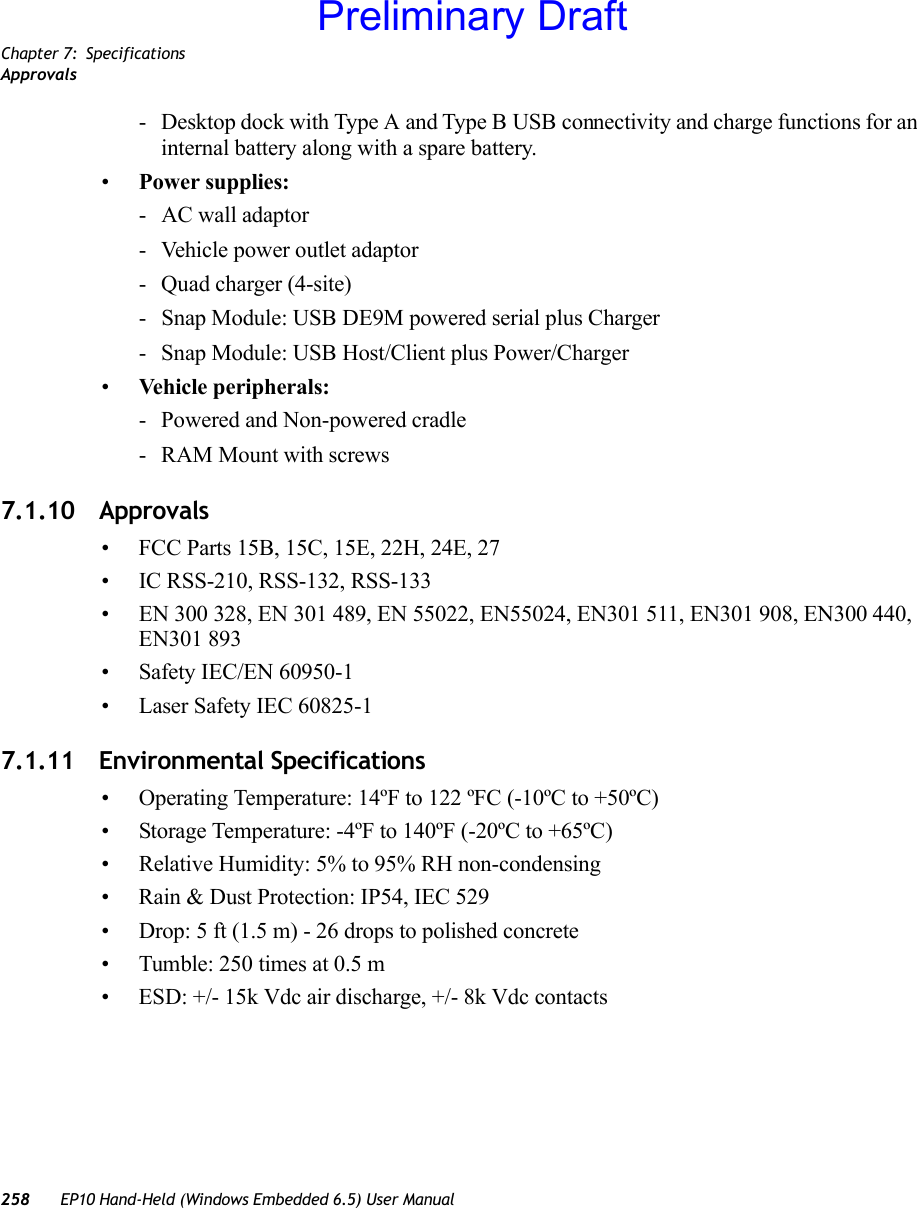 Chapter 7: SpecificationsApprovals258 EP10 Hand-Held (Windows Embedded 6.5) User Manual- Desktop dock with Type A and Type B USB connectivity and charge functions for an internal battery along with a spare battery.•Power supplies:- AC wall adaptor- Vehicle power outlet adaptor- Quad charger (4-site)- Snap Module: USB DE9M powered serial plus Charger- Snap Module: USB Host/Client plus Power/Charger•Vehicle peripherals:- Powered and Non-powered cradle- RAM Mount with screws7.1.10 Approvals• FCC Parts 15B, 15C, 15E, 22H, 24E, 27• IC RSS-210, RSS-132, RSS-133• EN 300 328, EN 301 489, EN 55022, EN55024, EN301 511, EN301 908, EN300 440, EN301 893• Safety IEC/EN 60950-1• Laser Safety IEC 60825-17.1.11 Environmental Specifications• Operating Temperature: 14ºF to 122 ºFC (-10ºC to +50ºC)• Storage Temperature: -4ºF to 140ºF (-20ºC to +65ºC)• Relative Humidity: 5% to 95% RH non-condensing• Rain &amp; Dust Protection: IP54, IEC 529• Drop: 5 ft (1.5 m) - 26 drops to polished concrete• Tumble: 250 times at 0.5 m• ESD: +/- 15k Vdc air discharge, +/- 8k Vdc contactsPreliminary Draft