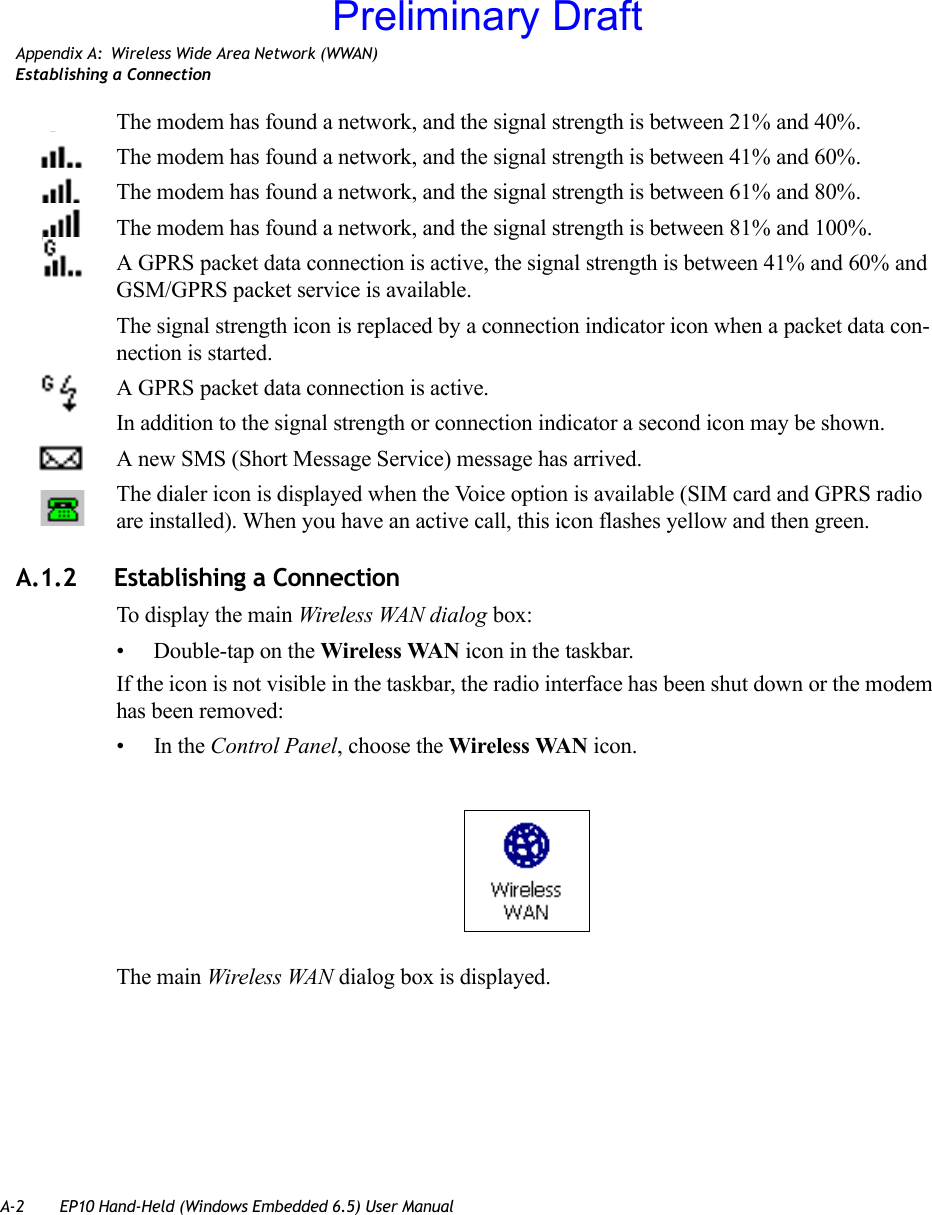 A-2 EP10 Hand-Held (Windows Embedded 6.5) User ManualAppendix A: Wireless Wide Area Network (WWAN)Establishing a ConnectionThe modem has found a network, and the signal strength is between 21% and 40%.The modem has found a network, and the signal strength is between 41% and 60%.The modem has found a network, and the signal strength is between 61% and 80%.The modem has found a network, and the signal strength is between 81% and 100%.A GPRS packet data connection is active, the signal strength is between 41% and 60% and GSM/GPRS packet service is available.The signal strength icon is replaced by a connection indicator icon when a packet data con-nection is started.A GPRS packet data connection is active.In addition to the signal strength or connection indicator a second icon may be shown.A new SMS (Short Message Service) message has arrived.The dialer icon is displayed when the Voice option is available (SIM card and GPRS radio are installed). When you have an active call, this icon flashes yellow and then green.A.1.2 Establishing a ConnectionTo display the main Wireless WAN dialog box:• Double-tap on the Wireless WAN icon in the taskbar.If the icon is not visible in the taskbar, the radio interface has been shut down or the modem has been removed:•In the Control Panel, choose the Wireless WAN icon.The main Wireless WAN dialog box is displayed.Preliminary Draft