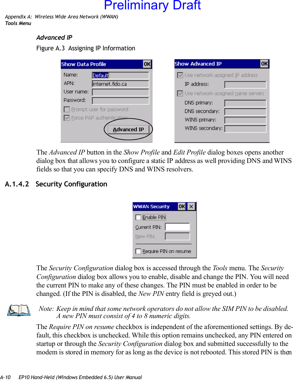 A-10 EP10 Hand-Held (Windows Embedded 6.5) User ManualAppendix A: Wireless Wide Area Network (WWAN)Too ls  MenuAdvanced IPFigure A.3  Assigning IP InformationThe Advanced IP button in the Show Profile and Edit Profile dialog boxes opens another dialog box that allows you to configure a static IP address as well providing DNS and WINS fields so that you can specify DNS and WINS resolvers.A.1.4.2 Security ConfigurationThe Security Configuration dialog box is accessed through the Tools menu. The Security Configuration dialog box allows you to enable, disable and change the PIN. You will need the current PIN to make any of these changes. The PIN must be enabled in order to be changed. (If the PIN is disabled, the New PIN entry field is greyed out.)The Require PIN on resume checkbox is independent of the aforementioned settings. By de-fault, this checkbox is unchecked. While this option remains unchecked, any PIN entered on startup or through the Security Configuration dialog box and submitted successfully to the modem is stored in memory for as long as the device is not rebooted. This stored PIN is then Note: Keep in mind that some network operators do not allow the SIM PIN to be disabled. A new PIN must consist of 4 to 8 numeric digits.Preliminary Draft