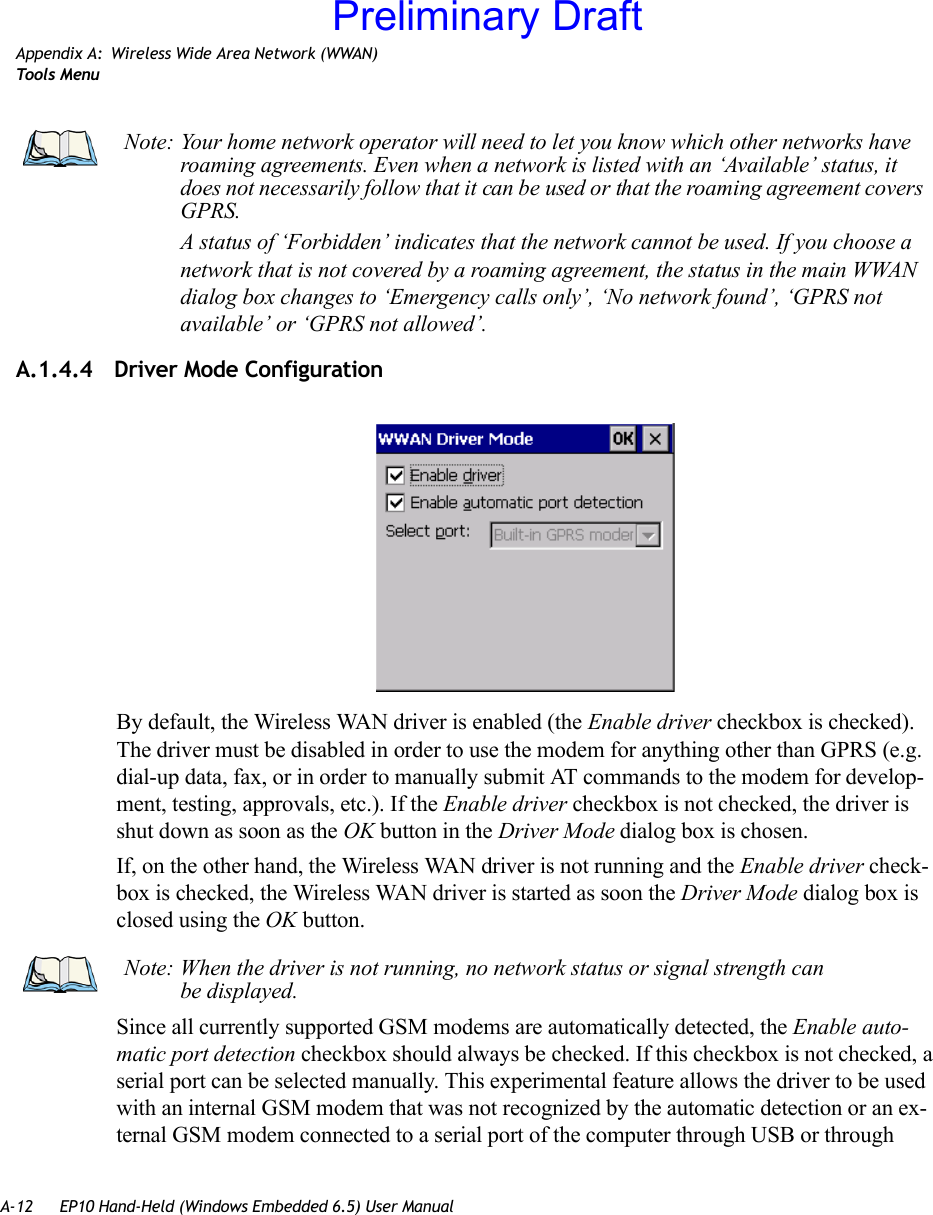 A-12 EP10 Hand-Held (Windows Embedded 6.5) User ManualAppendix A: Wireless Wide Area Network (WWAN)Too ls  MenuA.1.4.4 Driver Mode ConfigurationBy default, the Wireless WAN driver is enabled (the Enable driver checkbox is checked). The driver must be disabled in order to use the modem for anything other than GPRS (e.g. dial-up data, fax, or in order to manually submit AT commands to the modem for develop-ment, testing, approvals, etc.). If the Enable driver checkbox is not checked, the driver is shut down as soon as the OK button in the Driver Mode dialog box is chosen. If, on the other hand, the Wireless WAN driver is not running and the Enable driver check-box is checked, the Wireless WAN driver is started as soon the Driver Mode dialog box is closed using the OK button. Since all currently supported GSM modems are automatically detected, the Enable auto-matic port detection checkbox should always be checked. If this checkbox is not checked, a serial port can be selected manually. This experimental feature allows the driver to be used with an internal GSM modem that was not recognized by the automatic detection or an ex-ternal GSM modem connected to a serial port of the computer through USB or through Note: Your home network operator will need to let you know which other networks have roaming agreements. Even when a network is listed with an ‘Available’ status, it does not necessarily follow that it can be used or that the roaming agreement covers GPRS. A status of ‘Forbidden’ indicates that the network cannot be used. If you choose a network that is not covered by a roaming agreement, the status in the main WWAN dialog box changes to ‘Emergency calls only’, ‘No network found’, ‘GPRS not available’ or ‘GPRS not allowed’.Note: When the driver is not running, no network status or signal strength can be displayed.Preliminary Draft