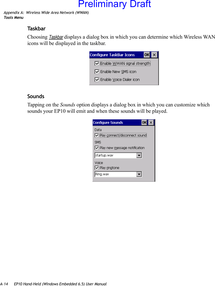 A-14 EP10 Hand-Held (Windows Embedded 6.5) User ManualAppendix A: Wireless Wide Area Network (WWAN)Too ls  MenuTas k barChoosing Taskbar displays a dialog box in which you can determine which Wireless WAN icons will be displayed in the taskbar.SoundsTapping on the Sounds option displays a dialog box in which you can customize which sounds your EP10 will emit and when these sounds will be played.Preliminary Draft