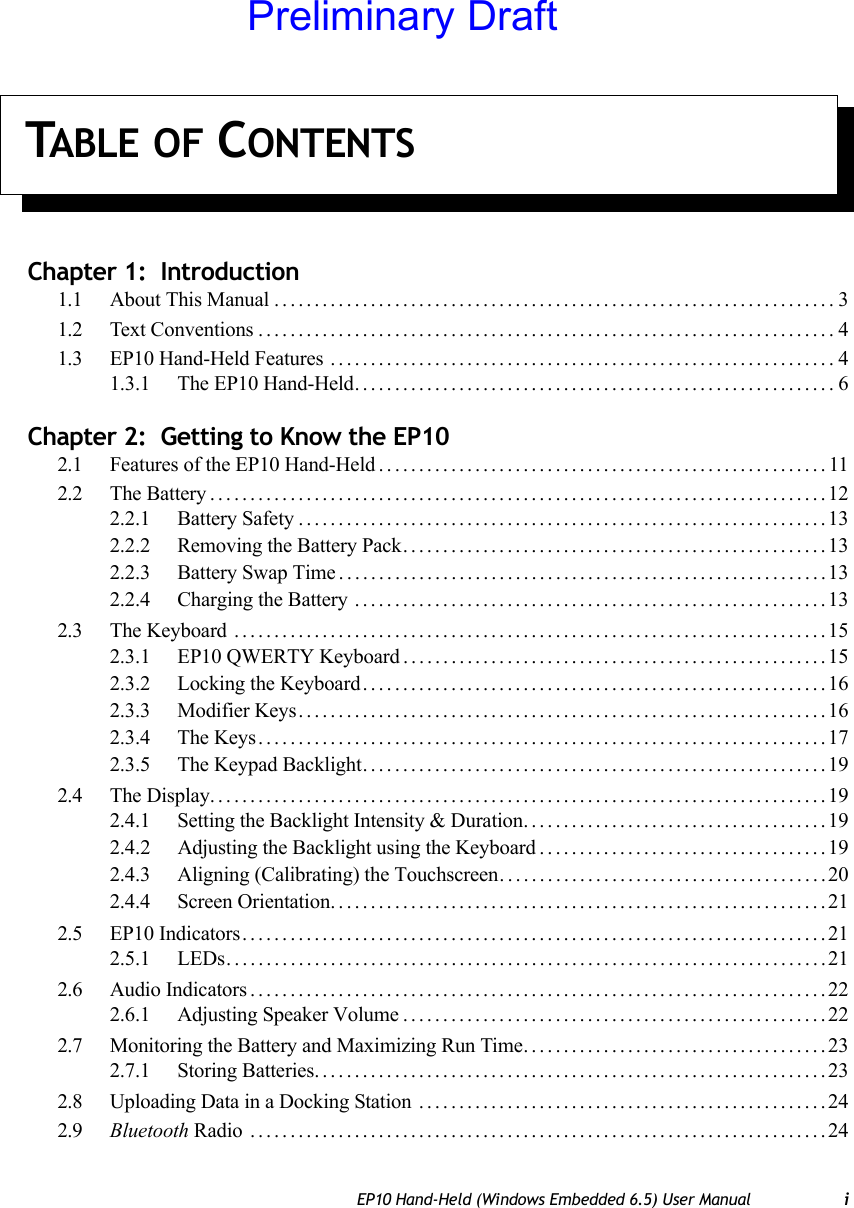 TABLE OF CONTENTSEP10 Hand-Held (Windows Embedded 6.5) User Manual iChapter 1:  Introduction1.1 About This Manual......................................................................31.2 Text Conventions........................................................................41.3 EP10 Hand-Held Features ...............................................................41.3.1 The EP10 Hand-Held............................................................6Chapter 2:  Getting to Know the EP102.1 Features of the EP10 Hand-Held........................................................112.2 The Battery.............................................................................122.2.1 Battery Safety..................................................................132.2.2 Removing the Battery Pack.....................................................132.2.3 Battery Swap Time.............................................................132.2.4 Charging the Battery ...........................................................132.3 The Keyboard ..........................................................................152.3.1 EP10 QWERTY Keyboard .....................................................152.3.2 Locking the Keyboard..........................................................162.3.3 Modifier Keys..................................................................162.3.4 The Keys.......................................................................172.3.5 The Keypad Backlight..........................................................192.4 The Display.............................................................................192.4.1 Setting the Backlight Intensity &amp; Duration......................................192.4.2 Adjusting the Backlight using the Keyboard . . ..................................192.4.3 Aligning (Calibrating) the Touchscreen.........................................202.4.4 Screen Orientation..............................................................212.5 EP10 Indicators.........................................................................212.5.1 LEDs...........................................................................212.6 Audio Indicators........................................................................222.6.1 Adjusting Speaker Volume.....................................................222.7 Monitoring the Battery and Maximizing Run Time......................................232.7.1 Storing Batteries................................................................232.8 Uploading Data in a Docking Station ...................................................242.9 Bluetooth Radio ........................................................................24Preliminary Draft