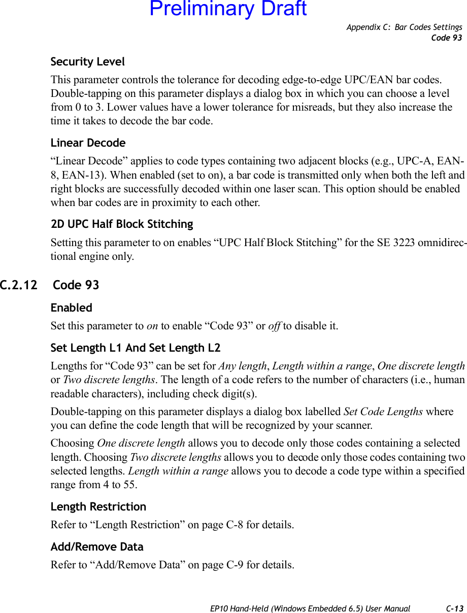 Appendix C: Bar Codes SettingsCode 93EP10 Hand-Held (Windows Embedded 6.5) User Manual C-13Security LevelThis parameter controls the tolerance for decoding edge-to-edge UPC/EAN bar codes. Double-tapping on this parameter displays a dialog box in which you can choose a level from 0 to 3. Lower values have a lower tolerance for misreads, but they also increase the time it takes to decode the bar code.Linear Decode“Linear Decode” applies to code types containing two adjacent blocks (e.g., UPC-A, EAN-8, EAN-13). When enabled (set to on), a bar code is transmitted only when both the left and right blocks are successfully decoded within one laser scan. This option should be enabled when bar codes are in proximity to each other.2D UPC Half Block StitchingSetting this parameter to on enables “UPC Half Block Stitching” for the SE 3223 omnidirec-tional engine only.C.2.12  Code 93EnabledSet this parameter to on to enable “Code 93” or off to disable it.Set Length L1 And Set Length L2Lengths for “Code 93” can be set for Any length, Length within a range, One discrete length or Two discrete lengths. The length of a code refers to the number of characters (i.e., human readable characters), including check digit(s).Double-tapping on this parameter displays a dialog box labelled Set Code Lengths where you can define the code length that will be recognized by your scanner.Choosing One discrete length allows you to decode only those codes containing a selected length. Choosing Two discrete lengths allows you to decode only those codes containing two selected lengths. Length within a range allows you to decode a code type within a specified range from 4 to 55.Length RestrictionRefer to “Length Restriction” on page C-8 for details.Add/Remove DataRefer to “Add/Remove Data” on page C-9 for details.Preliminary Draft