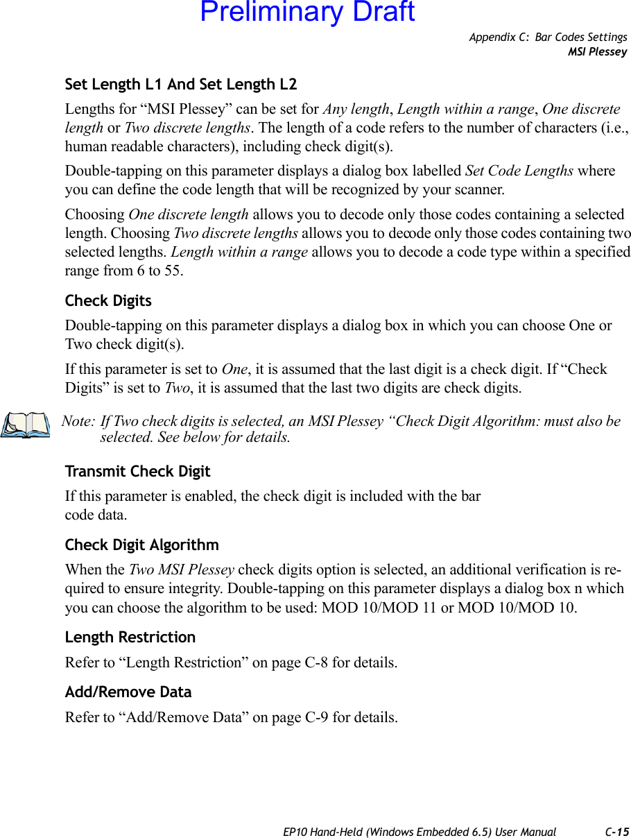 Appendix C: Bar Codes SettingsMSI PlesseyEP10 Hand-Held (Windows Embedded 6.5) User Manual C-15Set Length L1 And Set Length L2Lengths for “MSI Plessey” can be set for Any length, Length within a range, One discrete length or Two discrete lengths. The length of a code refers to the number of characters (i.e., human readable characters), including check digit(s). Double-tapping on this parameter displays a dialog box labelled Set Code Lengths where you can define the code length that will be recognized by your scanner.Choosing One discrete length allows you to decode only those codes containing a selected length. Choosing Two discrete lengths allows you to decode only those codes containing two selected lengths. Length within a range allows you to decode a code type within a specified range from 6 to 55.Check DigitsDouble-tapping on this parameter displays a dialog box in which you can choose One or Two check digit(s). If this parameter is set to One, it is assumed that the last digit is a check digit. If “Check Digits” is set to Two, it is assumed that the last two digits are check digits.Transmit Check DigitIf this parameter is enabled, the check digit is included with the bar code data.Check Digit AlgorithmWhen the Two MSI Plessey check digits option is selected, an additional verification is re-quired to ensure integrity. Double-tapping on this parameter displays a dialog box n which you can choose the algorithm to be used: MOD 10/MOD 11 or MOD 10/MOD 10. Length RestrictionRefer to “Length Restriction” on page C-8 for details.Add/Remove DataRefer to “Add/Remove Data” on page C-9 for details.Note: If Two check digits is selected, an MSI Plessey “Check Digit Algorithm: must also be selected. See below for details.Preliminary Draft