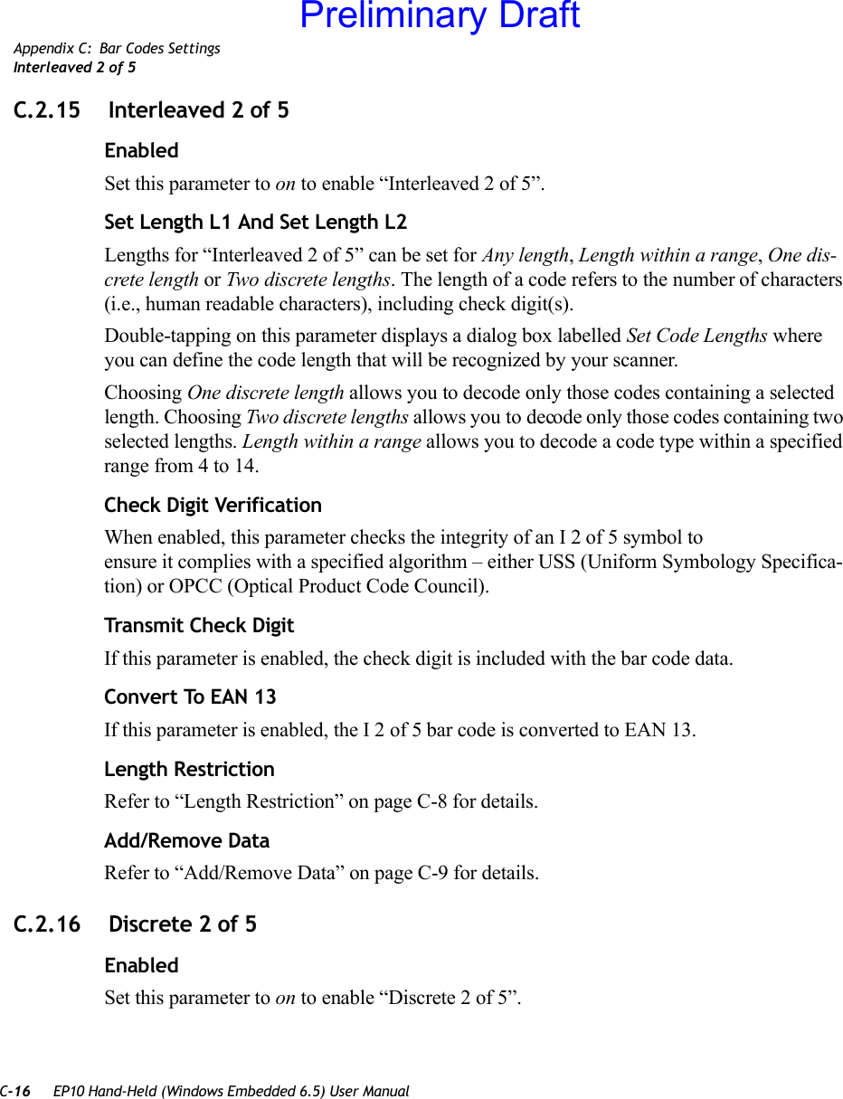 C-16 EP10 Hand-Held (Windows Embedded 6.5) User ManualAppendix C: Bar Codes SettingsInterleaved 2 of 5C.2.15  Interleaved 2 of 5EnabledSet this parameter to on to enable “Interleaved 2 of 5”.Set Length L1 And Set Length L2Lengths for “Interleaved 2 of 5” can be set for Any length, Length within a range, One dis-crete length or Two discrete lengths. The length of a code refers to the number of characters (i.e., human readable characters), including check digit(s). Double-tapping on this parameter displays a dialog box labelled Set Code Lengths where you can define the code length that will be recognized by your scanner.Choosing One discrete length allows you to decode only those codes containing a selected length. Choosing Two discrete lengths allows you to decode only those codes containing two selected lengths. Length within a range allows you to decode a code type within a specified range from 4 to 14.Check Digit VerificationWhen enabled, this parameter checks the integrity of an I 2 of 5 symbol to ensure it complies with a specified algorithm – either USS (Uniform Symbology Specifica-tion) or OPCC (Optical Product Code Council).Transmit Check DigitIf this parameter is enabled, the check digit is included with the bar code data.Convert To EAN 13If this parameter is enabled, the I 2 of 5 bar code is converted to EAN 13.Length RestrictionRefer to “Length Restriction” on page C-8 for details.Add/Remove DataRefer to “Add/Remove Data” on page C-9 for details.C.2.16  Discrete 2 of 5EnabledSet this parameter to on to enable “Discrete 2 of 5”.Preliminary Draft