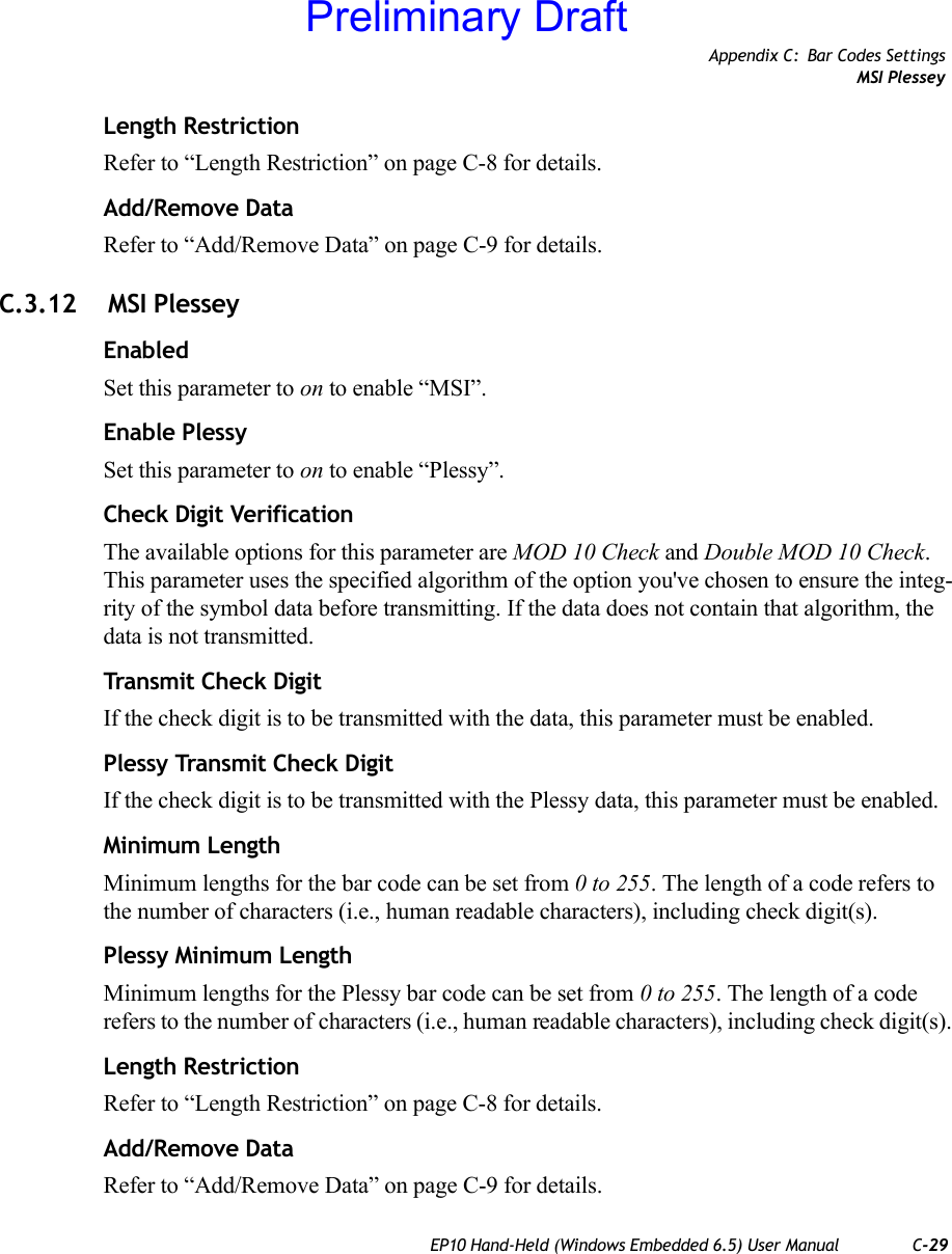 Appendix C: Bar Codes SettingsMSI PlesseyEP10 Hand-Held (Windows Embedded 6.5) User Manual C-29Length RestrictionRefer to “Length Restriction” on page C-8 for details.Add/Remove DataRefer to “Add/Remove Data” on page C-9 for details.C.3.12  MSI PlesseyEnabledSet this parameter to on to enable “MSI”.Enable PlessySet this parameter to on to enable “Plessy”.Check Digit VerificationThe available options for this parameter are MOD 10 Check and Double MOD 10 Check. This parameter uses the specified algorithm of the option you&apos;ve chosen to ensure the integ-rity of the symbol data before transmitting. If the data does not contain that algorithm, the data is not transmitted. Transmit Check DigitIf the check digit is to be transmitted with the data, this parameter must be enabled.Plessy Transmit Check DigitIf the check digit is to be transmitted with the Plessy data, this parameter must be enabled.Minimum LengthMinimum lengths for the bar code can be set from 0 to 255. The length of a code refers to the number of characters (i.e., human readable characters), including check digit(s). Plessy Minimum LengthMinimum lengths for the Plessy bar code can be set from 0 to 255. The length of a code refers to the number of characters (i.e., human readable characters), including check digit(s). Length RestrictionRefer to “Length Restriction” on page C-8 for details.Add/Remove DataRefer to “Add/Remove Data” on page C-9 for details.Preliminary Draft