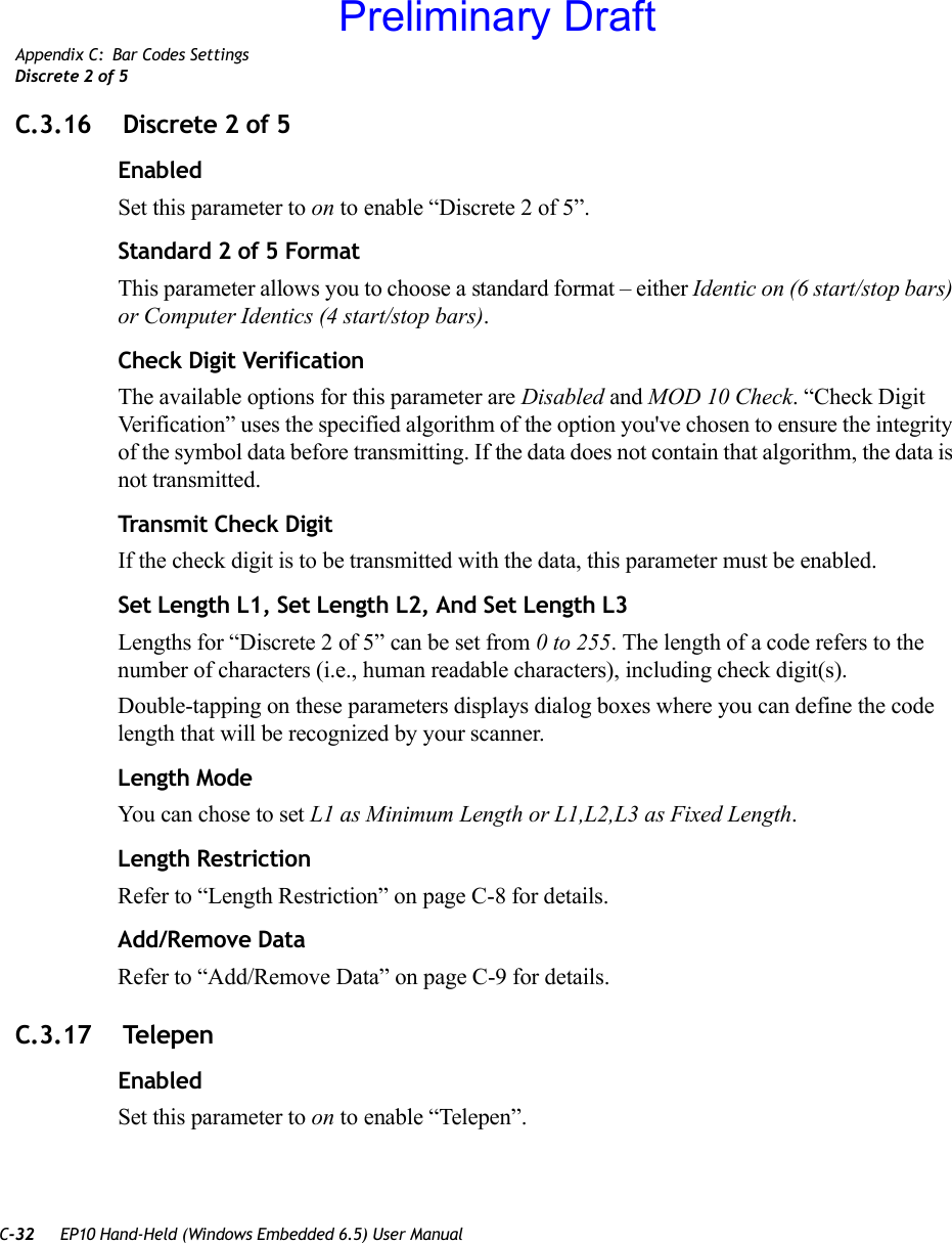 C-32 EP10 Hand-Held (Windows Embedded 6.5) User ManualAppendix C: Bar Codes SettingsDiscrete 2 of 5C.3.16  Discrete 2 of 5EnabledSet this parameter to on to enable “Discrete 2 of 5”.Standard 2 of 5 FormatThis parameter allows you to choose a standard format – either Identic on (6 start/stop bars) or Computer Identics (4 start/stop bars).Check Digit VerificationThe available options for this parameter are Disabled and MOD 10 Check. “Check Digit Verification” uses the specified algorithm of the option you&apos;ve chosen to ensure the integrity of the symbol data before transmitting. If the data does not contain that algorithm, the data is not transmitted. Transmit Check DigitIf the check digit is to be transmitted with the data, this parameter must be enabled.Set Length L1, Set Length L2, And Set Length L3Lengths for “Discrete 2 of 5” can be set from 0 to 255. The length of a code refers to the number of characters (i.e., human readable characters), including check digit(s). Double-tapping on these parameters displays dialog boxes where you can define the code length that will be recognized by your scanner.Length ModeYou can chose to set L1 as Minimum Length or L1,L2,L3 as Fixed Length.Length RestrictionRefer to “Length Restriction” on page C-8 for details.Add/Remove DataRefer to “Add/Remove Data” on page C-9 for details.C.3.17  TelepenEnabledSet this parameter to on to enable “Telepen”.Preliminary Draft