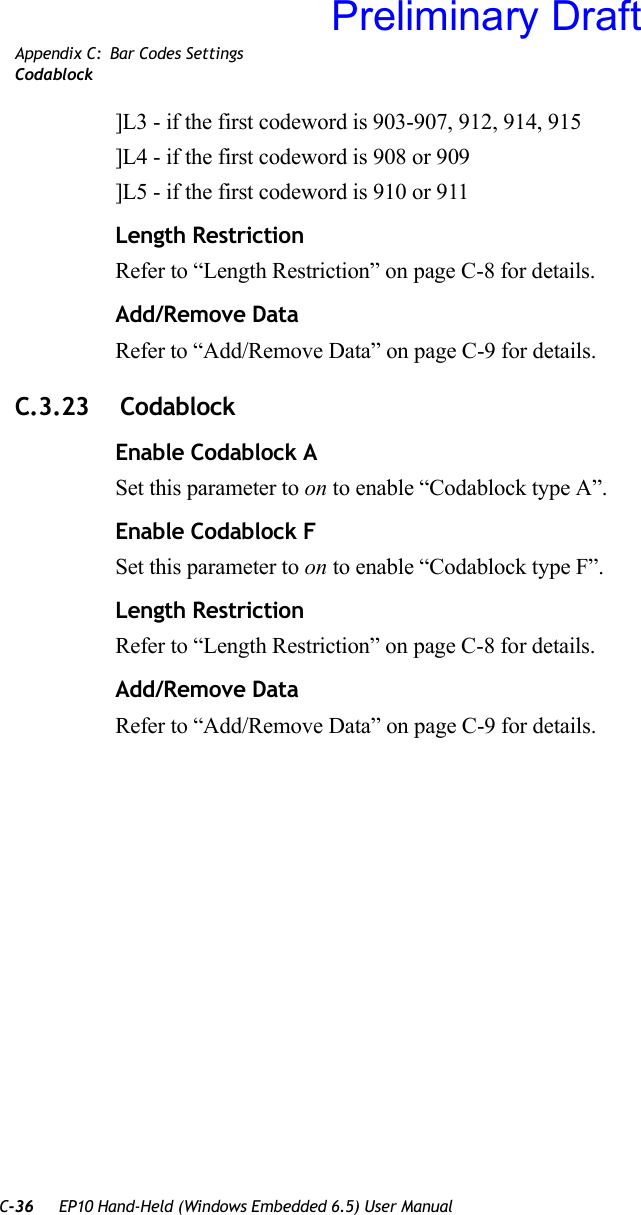 C-36 EP10 Hand-Held (Windows Embedded 6.5) User ManualAppendix C: Bar Codes SettingsCodablock]L3 - if the first codeword is 903-907, 912, 914, 915]L4 - if the first codeword is 908 or 909]L5 - if the first codeword is 910 or 911Length RestrictionRefer to “Length Restriction” on page C-8 for details.Add/Remove DataRefer to “Add/Remove Data” on page C-9 for details.C.3.23  CodablockEnable Codablock ASet this parameter to on to enable “Codablock type A”.Enable Codablock FSet this parameter to on to enable “Codablock type F”.Length RestrictionRefer to “Length Restriction” on page C-8 for details.Add/Remove DataRefer to “Add/Remove Data” on page C-9 for details.Preliminary Draft