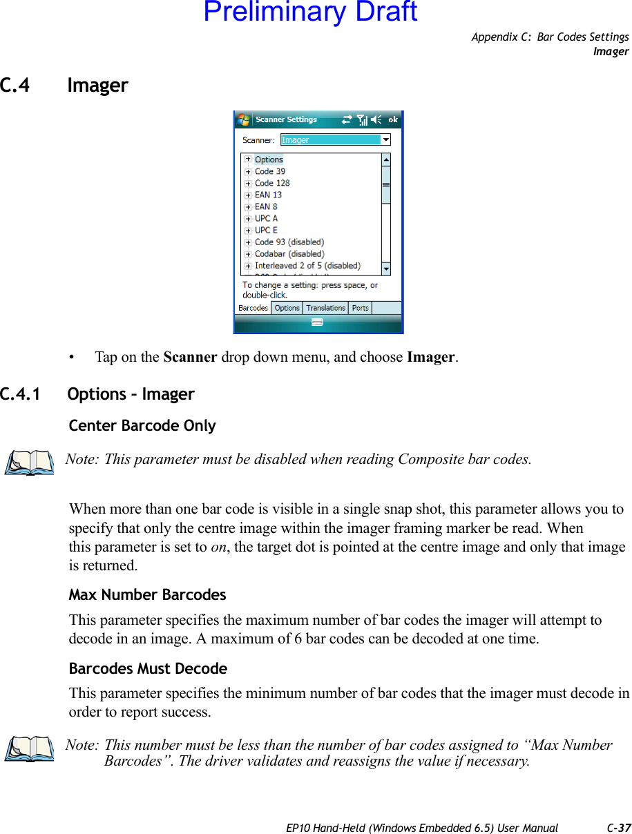 Appendix C: Bar Codes SettingsImagerEP10 Hand-Held (Windows Embedded 6.5) User Manual C-37C.4 Imager• Tap on the Scanner drop down menu, and choose Imager.C.4.1 Options – ImagerCenter Barcode OnlyWhen more than one bar code is visible in a single snap shot, this parameter allows you to specify that only the centre image within the imager framing marker be read. When this parameter is set to on, the target dot is pointed at the centre image and only that image is returned.Max Number BarcodesThis parameter specifies the maximum number of bar codes the imager will attempt to decode in an image. A maximum of 6 bar codes can be decoded at one time.Barcodes Must DecodeThis parameter specifies the minimum number of bar codes that the imager must decode in order to report success. Note: This parameter must be disabled when reading Composite bar codes.Note: This number must be less than the number of bar codes assigned to “Max Number Barcodes”. The driver validates and reassigns the value if necessary.Preliminary Draft