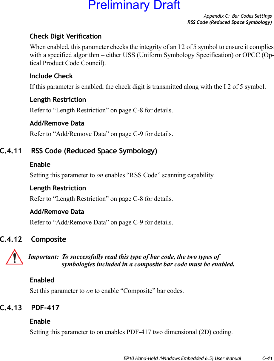 Appendix C: Bar Codes SettingsRSS Code (Reduced Space Symbology)EP10 Hand-Held (Windows Embedded 6.5) User Manual C-41Check Digit VerificationWhen enabled, this parameter checks the integrity of an I 2 of 5 symbol to ensure it complies with a specified algorithm – either USS (Uniform Symbology Specification) or OPCC (Op-tical Product Code Council).Include CheckIf this parameter is enabled, the check digit is transmitted along with the I 2 of 5 symbol.Length RestrictionRefer to “Length Restriction” on page C-8 for details.Add/Remove DataRefer to “Add/Remove Data” on page C-9 for details.C.4.11  RSS Code (Reduced Space Symbology)EnableSetting this parameter to on enables “RSS Code” scanning capability.Length RestrictionRefer to “Length Restriction” on page C-8 for details.Add/Remove DataRefer to “Add/Remove Data” on page C-9 for details.C.4.12  CompositeEnabledSet this parameter to on to enable “Composite” bar codes.C.4.13  PDF-417EnableSetting this parameter to on enables PDF-417 two dimensional (2D) coding.Important: To successfully read this type of bar code, the two types of symbologies included in a composite bar code must be enabled. Preliminary Draft