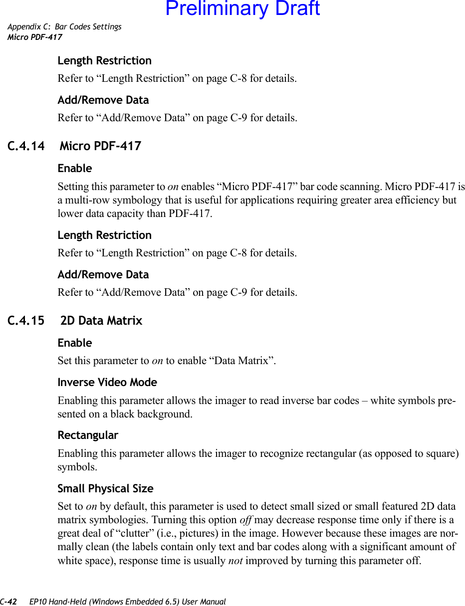 C-42 EP10 Hand-Held (Windows Embedded 6.5) User ManualAppendix C: Bar Codes SettingsMicro PDF-417Length RestrictionRefer to “Length Restriction” on page C-8 for details.Add/Remove DataRefer to “Add/Remove Data” on page C-9 for details.C.4.14  Micro PDF-417EnableSetting this parameter to on enables “Micro PDF-417” bar code scanning. Micro PDF-417 is a multi-row symbology that is useful for applications requiring greater area efficiency but lower data capacity than PDF-417.Length RestrictionRefer to “Length Restriction” on page C-8 for details.Add/Remove DataRefer to “Add/Remove Data” on page C-9 for details.C.4.15  2D Data MatrixEnableSet this parameter to on to enable “Data Matrix”.Inverse Video ModeEnabling this parameter allows the imager to read inverse bar codes – white symbols pre-sented on a black background.RectangularEnabling this parameter allows the imager to recognize rectangular (as opposed to square) symbols.Small Physical SizeSet to on by default, this parameter is used to detect small sized or small featured 2D data matrix symbologies. Turning this option off may decrease response time only if there is a great deal of “clutter” (i.e., pictures) in the image. However because these images are nor-mally clean (the labels contain only text and bar codes along with a significant amount of white space), response time is usually not improved by turning this parameter off.Preliminary Draft