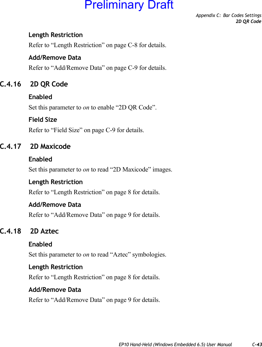 Appendix C: Bar Codes Settings2D QR CodeEP10 Hand-Held (Windows Embedded 6.5) User Manual C-43Length RestrictionRefer to “Length Restriction” on page C-8 for details.Add/Remove DataRefer to “Add/Remove Data” on page C-9 for details.C.4.16  2D QR CodeEnabledSet this parameter to on to enable “2D QR Code”.Field SizeRefer to “Field Size” on page C-9 for details.C.4.17  2D MaxicodeEnabledSet this parameter to on to read “2D Maxicode” images.Length RestrictionRefer to “Length Restriction” on page 8 for details.Add/Remove DataRefer to “Add/Remove Data” on page 9 for details.C.4.18  2D AztecEnabledSet this parameter to on to read “Aztec” symbologies.Length RestrictionRefer to “Length Restriction” on page 8 for details.Add/Remove DataRefer to “Add/Remove Data” on page 9 for details.Preliminary Draft