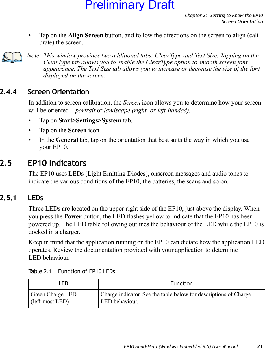 Chapter 2: Getting to Know the EP10Screen OrientationEP10 Hand-Held (Windows Embedded 6.5) User Manual 21• Tap on the Align Screen button, and follow the directions on the screen to align (cali-brate) the screen.2.4.4 Screen OrientationIn addition to screen calibration, the Screen icon allows you to determine how your screen will be oriented – portrait or landscape (right- or left-handed). • Tap on Start&gt;Settings&gt;System tab.• Tap on the Screen icon.•In the General tab, tap on the orientation that best suits the way in which you use your EP10.2.5 EP10 IndicatorsThe EP10 uses LEDs (Light Emitting Diodes), onscreen messages and audio tones to indicate the various conditions of the EP10, the batteries, the scans and so on.2.5.1 LEDsThree LEDs are located on the upper-right side of the EP10, just above the display. When you press the Power button, the LED flashes yellow to indicate that the EP10 has been powered up. The LED table following outlines the behaviour of the LED while the EP10 is docked in a charger.Keep in mind that the application running on the EP10 can dictate how the application LED operates. Review the documentation provided with your application to determine LED behaviour. Note: This window provides two additional tabs: ClearType and Text Size. Tapping on the ClearType tab allows you to enable the ClearType option to smooth screen font appearance. The Text Size tab allows you to increase or decrease the size of the font displayed on the screen.Table 2.1  Function of EP10 LEDsLED FunctionGreen Charge LED(left-most LED)Charge indicator. See the table below for descriptions of Charge LED behaviour.Preliminary Draft