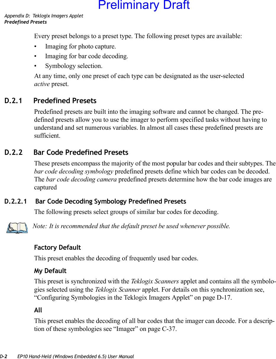 D-2 EP10 Hand-Held (Windows Embedded 6.5) User ManualAppendix D: Teklogix Imagers AppletPredefined PresetsEvery preset belongs to a preset type. The following preset types are available:• Imaging for photo capture.• Imaging for bar code decoding.• Symbology selection.At any time, only one preset of each type can be designated as the user-selected active preset.D.2.1 Predefined PresetsPredefined presets are built into the imaging software and cannot be changed. The pre-defined presets allow you to use the imager to perform specified tasks without having to understand and set numerous variables. In almost all cases these predefined presets are sufficient.D.2.2 Bar Code Predefined PresetsThese presets encompass the majority of the most popular bar codes and their subtypes. The bar code decoding symbology predefined presets define which bar codes can be decoded. The bar code decoding camera predefined presets determine how the bar code images are captured D.2.2.1  Bar Code Decoding Symbology Predefined PresetsThe following presets select groups of similar bar codes for decoding.Factory DefaultThis preset enables the decoding of frequently used bar codes.My DefaultThis preset is synchronized with the Teklogix Scanners applet and contains all the symbolo-gies selected using the Teklogix Scanner applet. For details on this synchronization see, “Configuring Symbologies in the Teklogix Imagers Applet” on page D-17.AllThis preset enables the decoding of all bar codes that the imager can decode. For a descrip-tion of these symbologies see “Imager” on page C-37.Note: It is recommended that the default preset be used whenever possible.Preliminary Draft