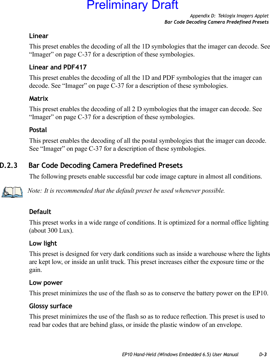 Appendix D: Teklogix Imagers AppletBar Code Decoding Camera Predefined PresetsEP10 Hand-Held (Windows Embedded 6.5) User Manual D-3LinearThis preset enables the decoding of all the 1D symbologies that the imager can decode. See “Imager” on page C-37 for a description of these symbologies.Linear and PDF417This preset enables the decoding of all the 1D and PDF symbologies that the imager can decode. See “Imager” on page C-37 for a description of these symbologies.MatrixThis preset enables the decoding of all 2 D symbologies that the imager can decode. See “Imager” on page C-37 for a description of these symbologies.PostalThis preset enables the decoding of all the postal symbologies that the imager can decode. See “Imager” on page C-37 for a description of these symbologies.D.2.3 Bar Code Decoding Camera Predefined PresetsThe following presets enable successful bar code image capture in almost all conditions.DefaultThis preset works in a wide range of conditions. It is optimized for a normal office lighting (about 300 Lux).Low lightThis preset is designed for very dark conditions such as inside a warehouse where the lights are kept low, or inside an unlit truck. This preset increases either the exposure time or the gain.Low powerThis preset minimizes the use of the flash so as to conserve the battery power on the EP10.Glossy surfaceThis preset minimizes the use of the flash so as to reduce reflection. This preset is used to read bar codes that are behind glass, or inside the plastic window of an envelope.Note: It is recommended that the default preset be used whenever possible.Preliminary Draft