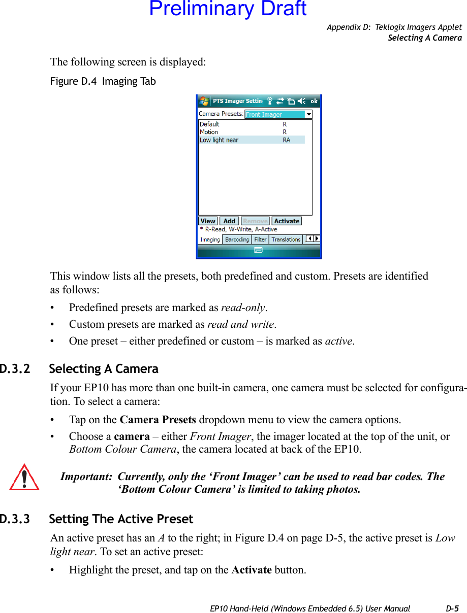 Appendix D: Teklogix Imagers AppletSelecting A CameraEP10 Hand-Held (Windows Embedded 6.5) User Manual D-5The following screen is displayed:Figure D.4  Imaging TabThis window lists all the presets, both predefined and custom. Presets are identified as follows:• Predefined presets are marked as read-only.• Custom presets are marked as read and write.• One preset – either predefined or custom – is marked as active.D.3.2 Selecting A CameraIf your EP10 has more than one built-in camera, one camera must be selected for configura-tion. To select a camera:• Tap on the Camera Presets dropdown menu to view the camera options.• Choose a camera – either Front Imager, the imager located at the top of the unit, or Bottom Colour Camera, the camera located at back of the EP10.D.3.3 Setting The Active PresetAn active preset has an A to the right; in Figure D.4 on page D-5, the active preset is Low light near. To set an active preset:• Highlight the preset, and tap on the Activate button.Important: Currently, only the ‘Front Imager’ can be used to read bar codes. The ‘Bottom Colour Camera’ is limited to taking photos.Preliminary Draft