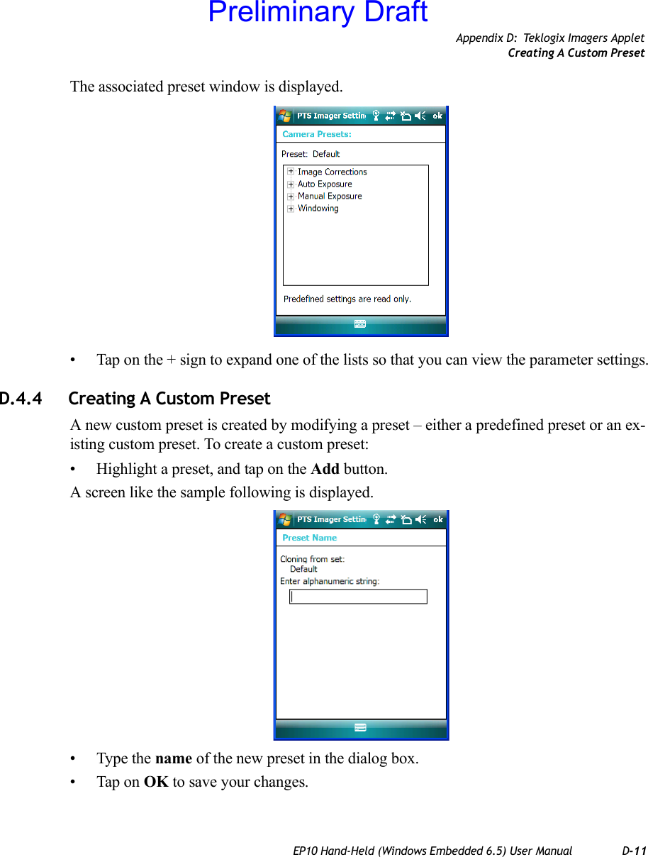 Appendix D: Teklogix Imagers AppletCreating A Custom PresetEP10 Hand-Held (Windows Embedded 6.5) User Manual D-11The associated preset window is displayed.• Tap on the + sign to expand one of the lists so that you can view the parameter settings.D.4.4 Creating A Custom PresetA new custom preset is created by modifying a preset – either a predefined preset or an ex-isting custom preset. To create a custom preset:• Highlight a preset, and tap on the Add button.A screen like the sample following is displayed.• Type the name of the new preset in the dialog box.• Tap on OK to save your changes.Preliminary Draft