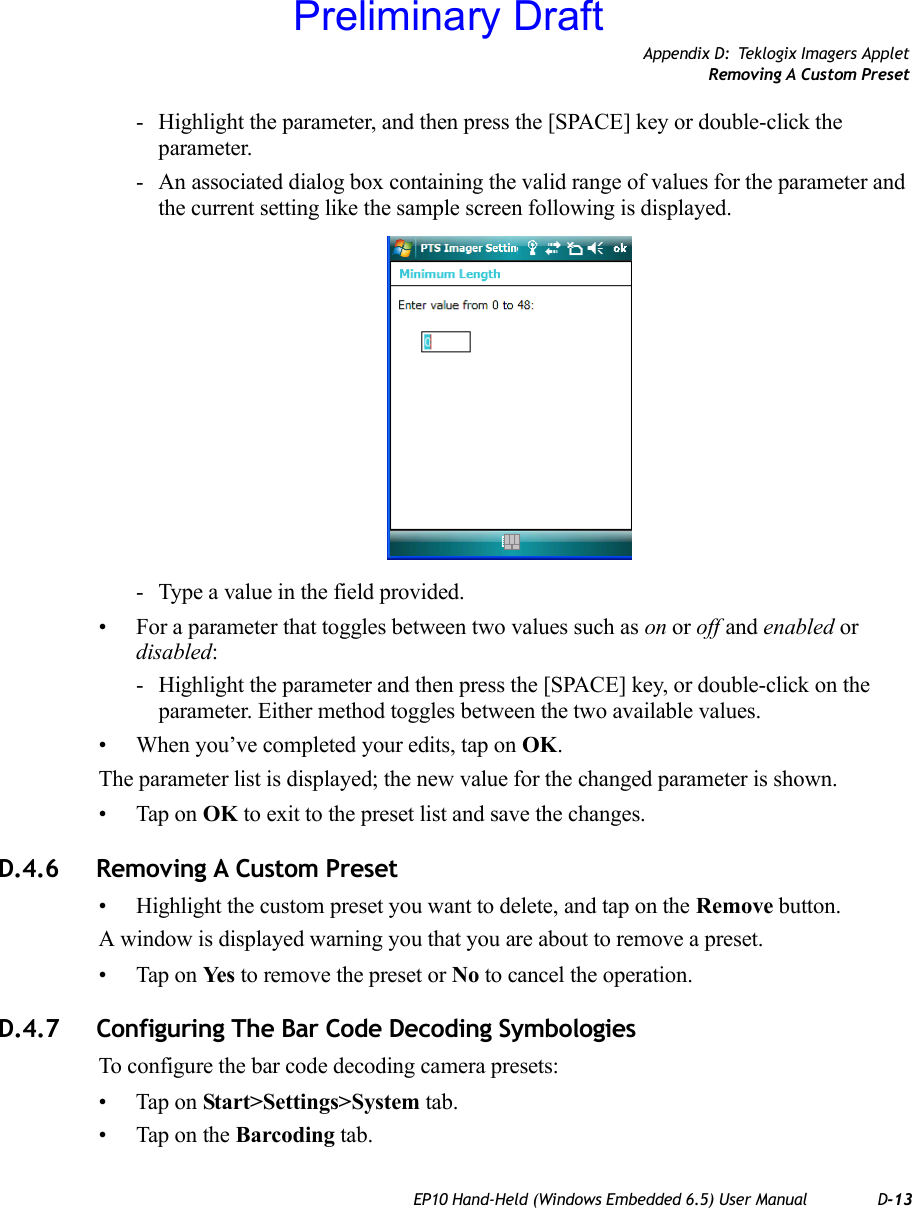 Appendix D: Teklogix Imagers AppletRemoving A Custom PresetEP10 Hand-Held (Windows Embedded 6.5) User Manual D-13- Highlight the parameter, and then press the [SPACE] key or double-click the parameter.- An associated dialog box containing the valid range of values for the parameter and the current setting like the sample screen following is displayed.- Type a value in the field provided.• For a parameter that toggles between two values such as on or off and enabled or disabled:- Highlight the parameter and then press the [SPACE] key, or double-click on the parameter. Either method toggles between the two available values.• When you’ve completed your edits, tap on OK.The parameter list is displayed; the new value for the changed parameter is shown.• Tap on OK to exit to the preset list and save the changes.D.4.6 Removing A Custom Preset• Highlight the custom preset you want to delete, and tap on the Remove button.A window is displayed warning you that you are about to remove a preset.• Tap on Ye s  to remove the preset or No to cancel the operation.D.4.7 Configuring The Bar Code Decoding SymbologiesTo configure the bar code decoding camera presets:• Tap on Start&gt;Settings&gt;System tab.• Tap on the Barcoding tab.Preliminary Draft