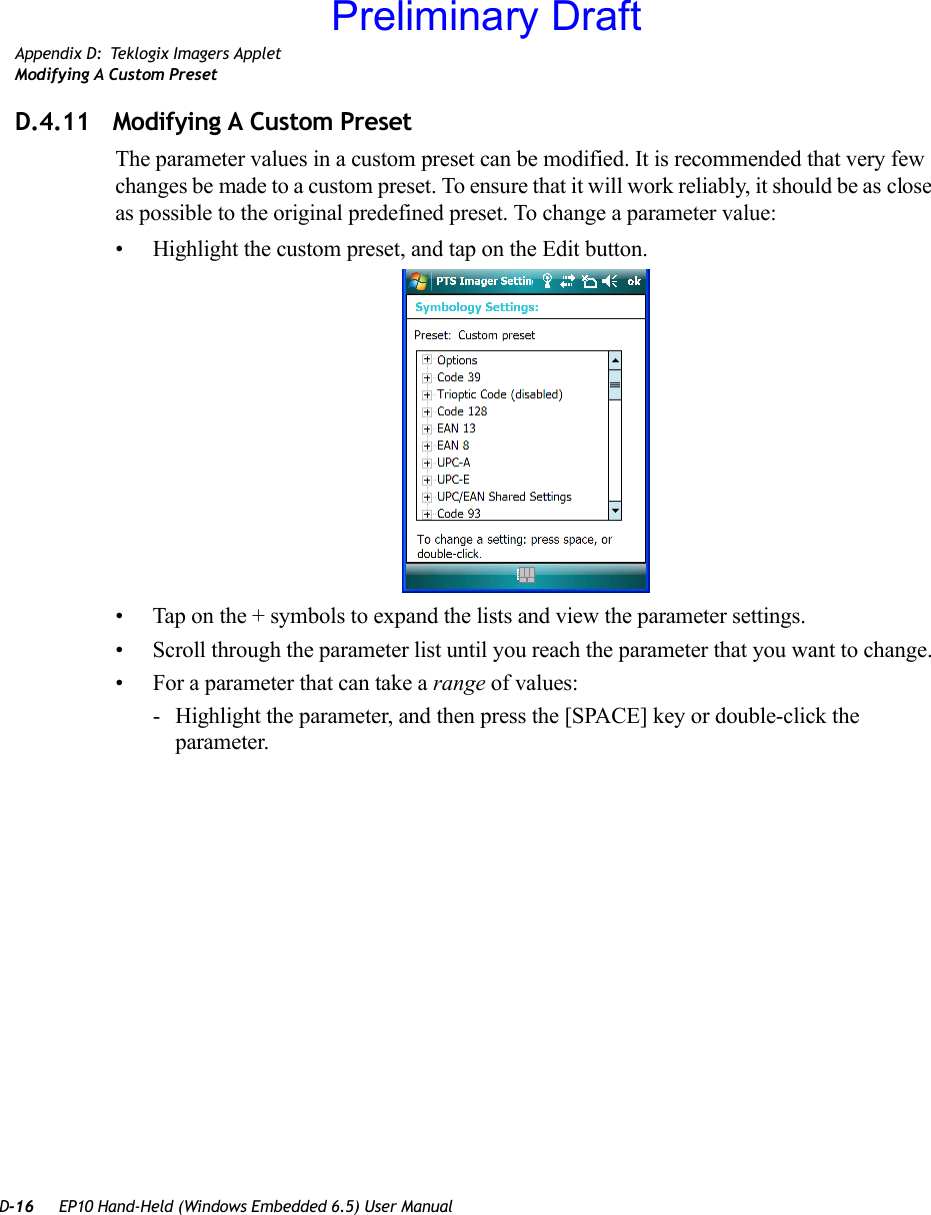 D-16 EP10 Hand-Held (Windows Embedded 6.5) User ManualAppendix D: Teklogix Imagers AppletModifying A Custom PresetD.4.11 Modifying A Custom PresetThe parameter values in a custom preset can be modified. It is recommended that very few changes be made to a custom preset. To ensure that it will work reliably, it should be as close as possible to the original predefined preset. To change a parameter value:• Highlight the custom preset, and tap on the Edit button.• Tap on the + symbols to expand the lists and view the parameter settings.• Scroll through the parameter list until you reach the parameter that you want to change.• For a parameter that can take a range of values:- Highlight the parameter, and then press the [SPACE] key or double-click the parameter.Preliminary Draft