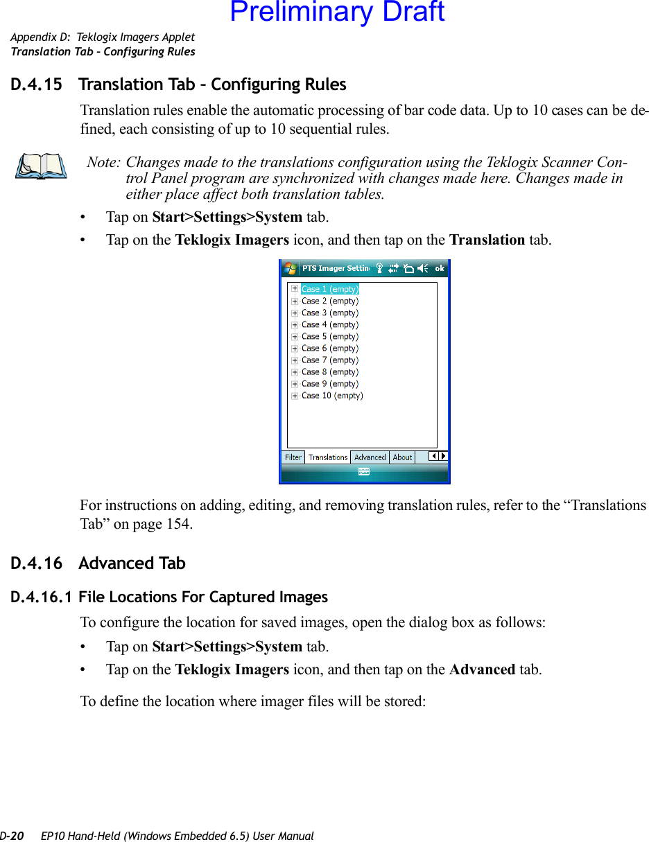 D-20 EP10 Hand-Held (Windows Embedded 6.5) User ManualAppendix D: Teklogix Imagers AppletTranslation Tab – Configuring RulesD.4.15 Translation Tab – Configuring RulesTranslation rules enable the automatic processing of bar code data. Up to 10 cases can be de-fined, each consisting of up to 10 sequential rules.• Tap on Start&gt;Settings&gt;System tab. • Tap on the Teklogix Imagers icon, and then tap on the Translation tab.For instructions on adding, editing, and removing translation rules, refer to the “Translations Tab” on page 154.D.4.16 Advanced TabD.4.16.1 File Locations For Captured ImagesTo configure the location for saved images, open the dialog box as follows:• Tap on Start&gt;Settings&gt;System tab. • Tap on the Teklogix Imagers icon, and then tap on the Advanced tab.To define the location where imager files will be stored:Note: Changes made to the translations configuration using the Teklogix Scanner Con-trol Panel program are synchronized with changes made here. Changes made in either place affect both translation tables.Preliminary Draft