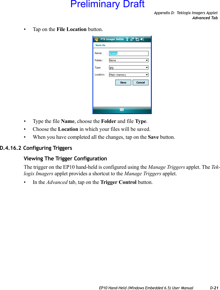 Appendix D: Teklogix Imagers AppletAdvanced TabEP10 Hand-Held (Windows Embedded 6.5) User Manual D-21• Tap on the File Location button. • Type the file Name, choose the Folder and file Type.• Choose the Location in which your files will be saved.• When you have completed all the changes, tap on the Save button.D.4.16.2 Configuring TriggersViewing The Trigger ConfigurationThe trigger on the EP10 hand-held is configured using the Manage Triggers applet. The Tek-logix Imagers applet provides a shortcut to the Manage Triggers applet. •In the Advanced tab, tap on the Trigger Control button.Preliminary Draft