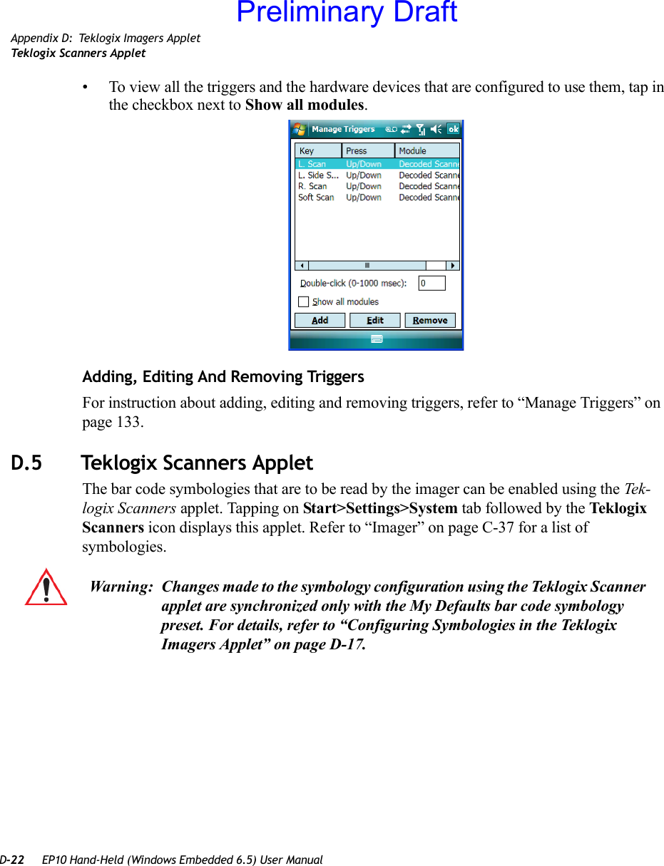 D-22 EP10 Hand-Held (Windows Embedded 6.5) User ManualAppendix D: Teklogix Imagers AppletTeklogix Scanners Applet• To view all the triggers and the hardware devices that are configured to use them, tap in the checkbox next to Show all modules.Adding, Editing And Removing TriggersFor instruction about adding, editing and removing triggers, refer to “Manage Triggers” on page 133.D.5 Teklogix Scanners AppletThe bar code symbologies that are to be read by the imager can be enabled using the Tek-logix Scanners applet. Tapping on Start&gt;Settings&gt;System tab followed by the Teklogix Scanners icon displays this applet. Refer to “Imager” on page C-37 for a list of symbologies.Warning: Changes made to the symbology configuration using the Teklogix Scanner applet are synchronized only with the My Defaults bar code symbology preset. For details, refer to “Configuring Symbologies in the Teklogix Imagers Applet” on page D-17.Preliminary Draft