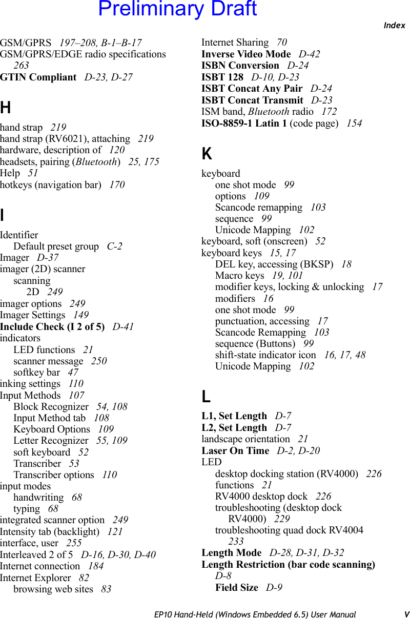 IndexEP10 Hand-Held (Windows Embedded 6.5) User Manual VGSM/GPRS  197–208, B-1–B-17GSM/GPRS/EDGE radio specifications  263GTIN Compliant  D-23, D-27Hhand strap  219hand strap (RV6021), attaching  219hardware, description of  120headsets, pairing (Bluetooth) 25, 175Help  51hotkeys (navigation bar)  170IIdentifierDefault preset group  C-2Imager  D-37imager (2D) scannerscanning2D  249imager options  249Imager Settings  149Include Check (I 2 of 5)  D-41indicatorsLED functions  21scanner message  250softkey bar  47inking settings  110Input Methods  107Block Recognizer  54, 108Input Method tab  108Keyboard Options  109Letter Recognizer  55, 109soft keyboard  52Transcriber  53Transcriber options  110input modeshandwriting  68typing  68integrated scanner option  249Intensity tab (backlight)  121interface, user  255Interleaved 2 of 5  D-16, D-30, D-40Internet connection  184Internet Explorer  82browsing web sites  83Internet Sharing  70Inverse Video Mode  D-42ISBN Conversion  D-24ISBT 128  D-10, D-23ISBT Concat Any Pair  D-24ISBT Concat Transmit  D-23ISM band, Bluetooth radio  172ISO-8859-1 Latin 1 (code page)  154Kkeyboardone shot mode  99options  109Scancode remapping  103sequence  99Unicode Mapping  102keyboard, soft (onscreen)  52keyboard keys  15, 17DEL key, accessing (BKSP)  18Macro keys  19, 101modifier keys, locking &amp; unlocking  17modifiers  16one shot mode  99punctuation, accessing  17Scancode Remapping  103sequence (Buttons)  99shift-state indicator icon  16, 17, 48Unicode Mapping  102LL1, Set Length  D-7L2, Set Length  D-7landscape orientation  21Laser On Time  D-2, D-20LEDdesktop docking station (RV4000)  226functions  21RV4000 desktop dock  226troubleshooting (desktop dock RV4000)  229troubleshooting quad dock RV4004  233Length Mode  D-28, D-31, D-32Length Restriction (bar code scanning)  D-8Field Size  D-9Preliminary Draft