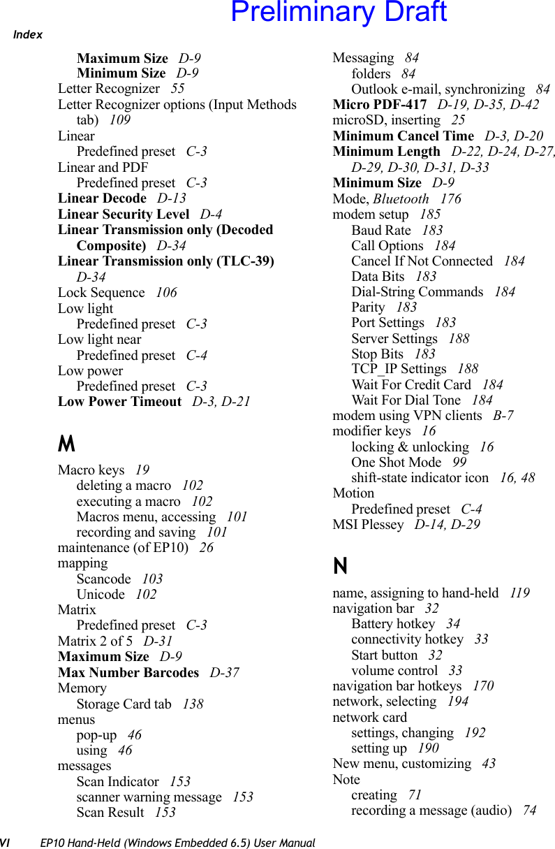 IndexVI EP10 Hand-Held (Windows Embedded 6.5) User ManualMaximum Size  D-9Minimum Size  D-9Letter Recognizer  55Letter Recognizer options (Input Methods tab)  109LinearPredefined preset  C-3Linear and PDFPredefined preset  C-3Linear Decode  D-13Linear Security Level  D-4Linear Transmission only (Decoded Composite)  D-34Linear Transmission only (TLC-39)  D-34Lock Sequence  106Low lightPredefined preset  C-3Low light nearPredefined preset  C-4Low powerPredefined preset  C-3Low Power Timeout  D-3, D-21MMacro keys  19deleting a macro  102executing a macro  102Macros menu, accessing  101recording and saving  101maintenance (of EP10)  26mappingScancode  103Unicode  102MatrixPredefined preset  C-3Matrix 2 of 5  D-31Maximum Size  D-9Max Number Barcodes  D-37MemoryStorage Card tab  138menuspop-up  46using  46messagesScan Indicator  153scanner warning message  153Scan Result  153Messaging  84folders  84Outlook e-mail, synchronizing  84Micro PDF-417  D-19, D-35, D-42microSD, inserting  25Minimum Cancel Time  D-3, D-20Minimum Length  D-22, D-24, D-27, D-29, D-30, D-31, D-33Minimum Size  D-9Mode, Bluetooth  176modem setup  185Baud Rate  183Call Options  184Cancel If Not Connected  184Data Bits  183Dial-String Commands  184Parity  183Port Settings  183Server Settings  188Stop Bits  183TCP_IP Settings  188Wait For Credit Card  184Wait For Dial Tone  184modem using VPN clients  B-7modifier keys  16locking &amp; unlocking  16One Shot Mode  99shift-state indicator icon  16, 48MotionPredefined preset  C-4MSI Plessey  D-14, D-29Nname, assigning to hand-held  119navigation bar  32Battery hotkey  34connectivity hotkey  33Start button  32volume control  33navigation bar hotkeys  170network, selecting  194network cardsettings, changing  192setting up  190New menu, customizing  43Notecreating  71recording a message (audio)  74Preliminary Draft