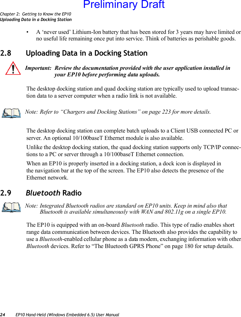 Chapter 2: Getting to Know the EP10Uploading Data in a Docking Station24 EP10 Hand-Held (Windows Embedded 6.5) User Manual• A ‘never used’ Lithium-Ion battery that has been stored for 3 years may have limited or no useful life remaining once put into service. Think of batteries as perishable goods.2.8 Uploading Data in a Docking StationThe desktop docking station and quad docking station are typically used to upload transac-tion data to a server computer when a radio link is not available.The desktop docking station can complete batch uploads to a Client USB connected PC or server. An optional 10/100baseT Ethernet module is also available.Unlike the desktop docking station, the quad docking station supports only TCP/IP connec-tions to a PC or server through a 10/100baseT Ethernet connection.When an EP10 is properly inserted in a docking station, a dock icon is displayed in the navigation bar at the top of the screen. The EP10 also detects the presence of the Ethernet network.2.9 Bluetooth RadioThe EP10 is equipped with an on-board Bluetooth radio. This type of radio enables short range data communication between devices. The Bluetooth also provides the capability to use a Bluetooth-enabled cellular phone as a data modem, exchanging information with other Bluetooth devices. Refer to “The Bluetooth GPRS Phone” on page 180 for setup details.Important: Review the documentation provided with the user application installed in your EP10 before performing data uploads.Note: Refer to “Chargers and Docking Stations” on page 223 for more details.Note: Integrated Bluetooth radios are standard on EP10 units. Keep in mind also that Bluetooth is available simultaneously with WAN and 802.11g on a single EP10.Preliminary Draft