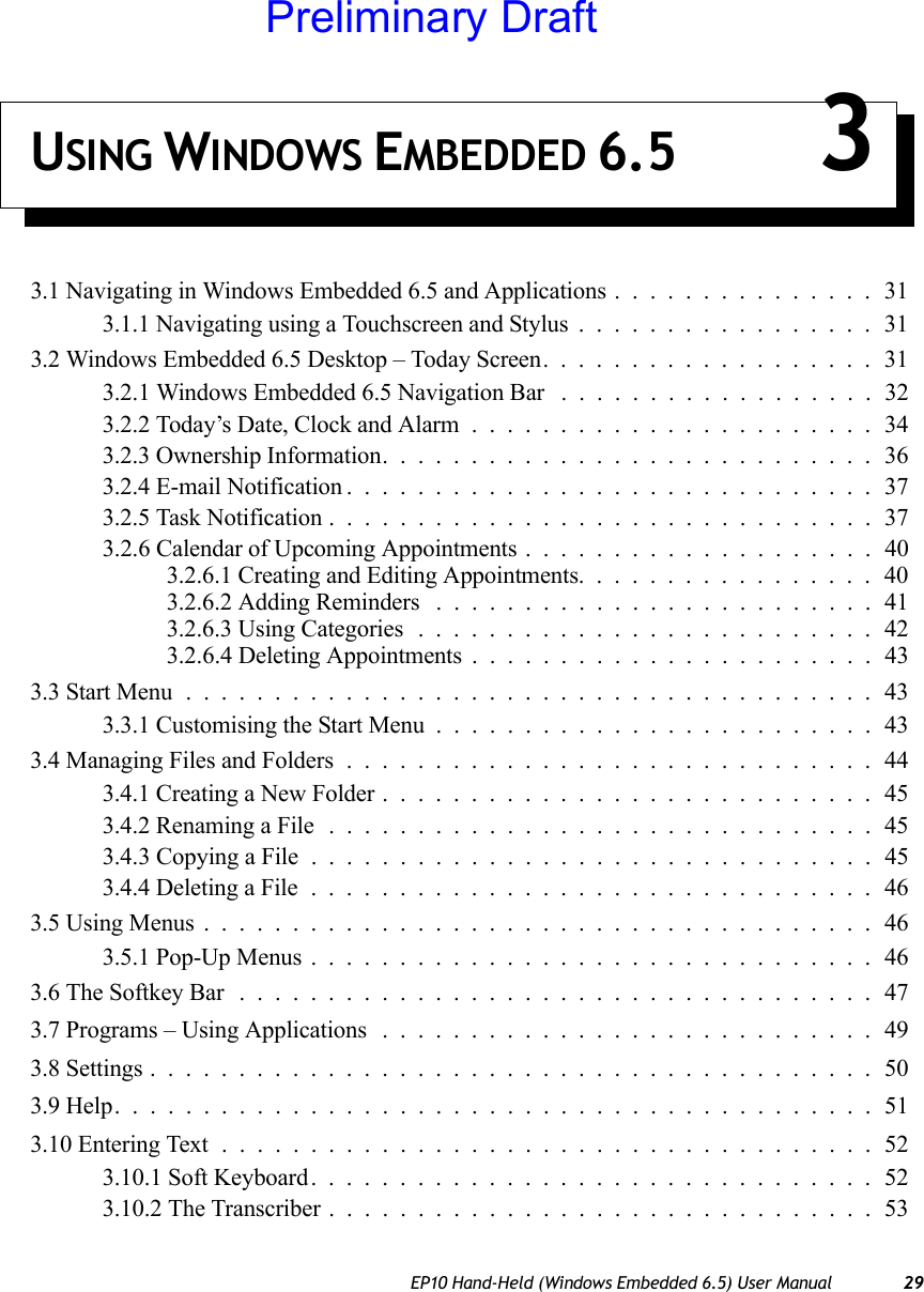 EP10 Hand-Held (Windows Embedded 6.5) User Manual 29USING WINDOWS EMBEDDED 6.5 33.1 Navigating in Windows Embedded 6.5 and Applications...............313.1.1 Navigating using a Touchscreen and Stylus.................313.2 Windows Embedded 6.5 Desktop – Today Screen...................313.2.1 Windows Embedded 6.5 Navigation Bar ..................323.2.2 Today’s Date, Clock and Alarm.......................343.2.3 Ownership Information............................363.2.4 E-mail Notification..............................373.2.5 Task Notification...............................373.2.6 Calendar of Upcoming Appointments . . ..................403.2.6.1 Creating and Editing Appointments.................403.2.6.2 Adding Reminders .........................413.2.6.3 Using Categories..........................423.2.6.4 Deleting Appointments .......................433.3 Start Menu.......................................433.3.1 Customising the Start Menu.........................433.4 Managing Files and Folders..............................443.4.1 Creating a New Folder............................453.4.2 Renaming a File...............................453.4.3 Copying a File . ...............................453.4.4 Deleting a File................................463.5 Using Menus......................................463.5.1 Pop-Up Menus................................463.6 The Softkey Bar ....................................473.7 Programs – Using Applications ............................493.8 Settings.........................................503.9 Help...........................................513.10 Entering Text.....................................523.10.1 Soft Keyboard................................523.10.2 The Transcriber...............................53Preliminary Draft