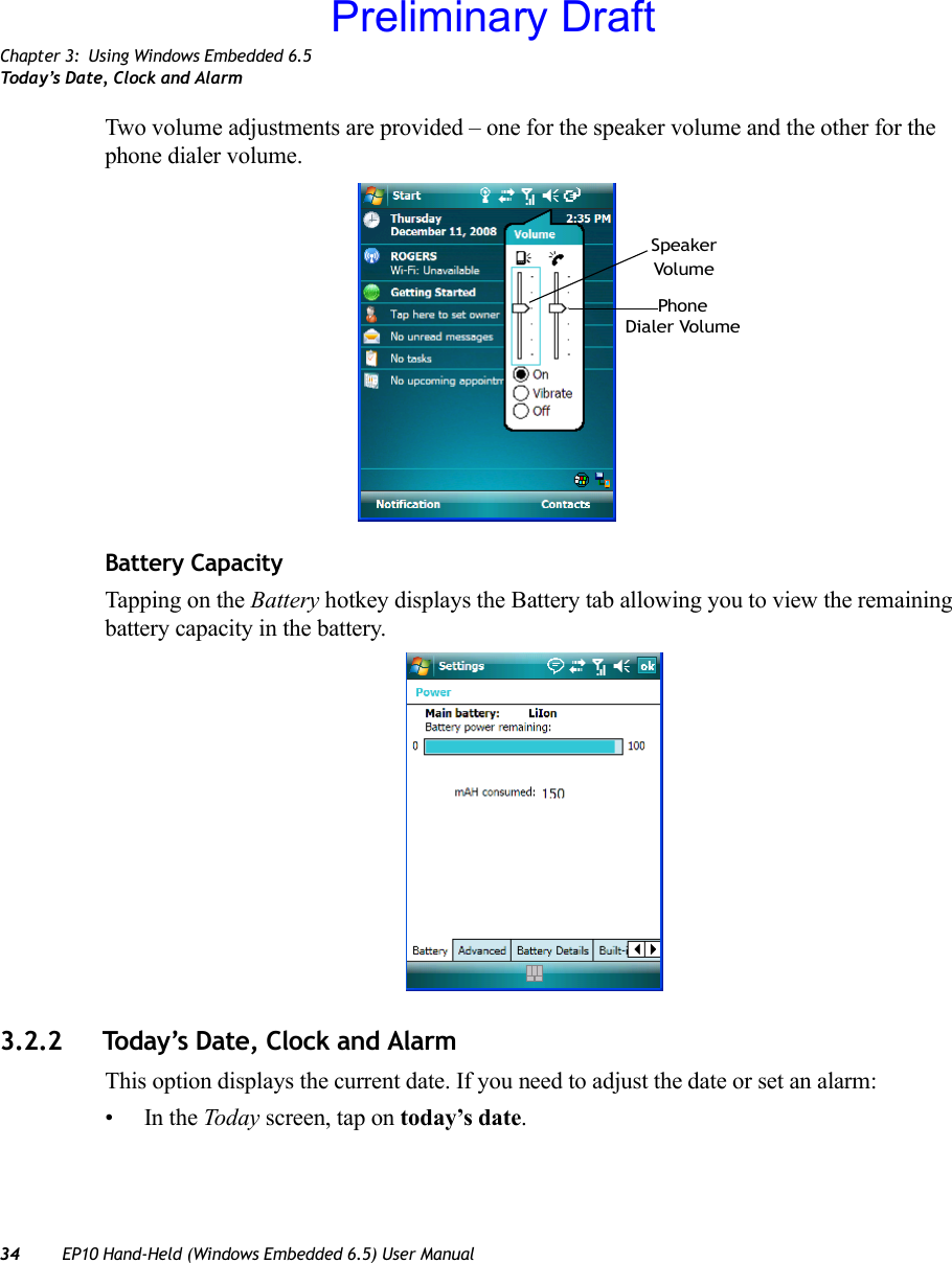 Chapter 3: Using Windows Embedded 6.5Today’s Date, Clock and Alarm34 EP10 Hand-Held (Windows Embedded 6.5) User ManualTwo volume adjustments are provided – one for the speaker volume and the other for the phone dialer volume.Battery CapacityTapping on the Battery hotkey displays the Battery tab allowing you to view the remaining battery capacity in the battery.3.2.2 Today’s Date, Clock and AlarmThis option displays the current date. If you need to adjust the date or set an alarm:•In the Today screen, tap on today’s date.PhoneDialer VolumeVolumeSpeakerPreliminary Draft