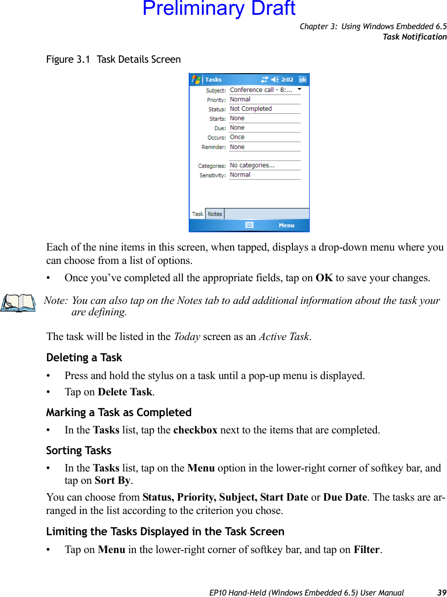 Chapter 3: Using Windows Embedded 6.5Task NotificationEP10 Hand-Held (Windows Embedded 6.5) User Manual 39Figure 3.1  Task Details ScreenEach of the nine items in this screen, when tapped, displays a drop-down menu where you can choose from a list of options.• Once you’ve completed all the appropriate fields, tap on OK to save your changes.The task will be listed in the Today screen as an Active Task.Deleting a Task• Press and hold the stylus on a task until a pop-up menu is displayed.• Tap on Delete Task.Marking a Task as Completed•In the Tasks list, tap the checkbox next to the items that are completed.Sorting Tasks•In the Tasks list, tap on the Menu option in the lower-right corner of softkey bar, and tap on Sort By.You can choose from Status, Priority, Subject, Start Date or Due Date. The tasks are ar-ranged in the list according to the criterion you chose.Limiting the Tasks Displayed in the Task Screen• Tap on Menu in the lower-right corner of softkey bar, and tap on Filter.Note: You can also tap on the Notes tab to add additional information about the task your are defining.Preliminary Draft