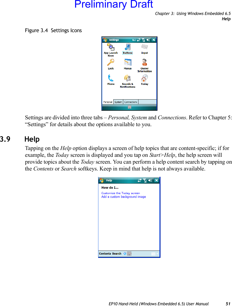 Chapter 3: Using Windows Embedded 6.5HelpEP10 Hand-Held (Windows Embedded 6.5) User Manual 51Figure 3.4  Settings IconsSettings are divided into three tabs – Personal, System and Connections. Refer to Chapter 5: “Settings” for details about the options available to you.3.9 HelpTapping on the Help option displays a screen of help topics that are content-specific; if for example, the Today screen is displayed and you tap on Start&gt;Help, the help screen will provide topics about the Today screen. You can perform a help content search by tapping on the Contents or Search softkeys. Keep in mind that help is not always available.Preliminary Draft