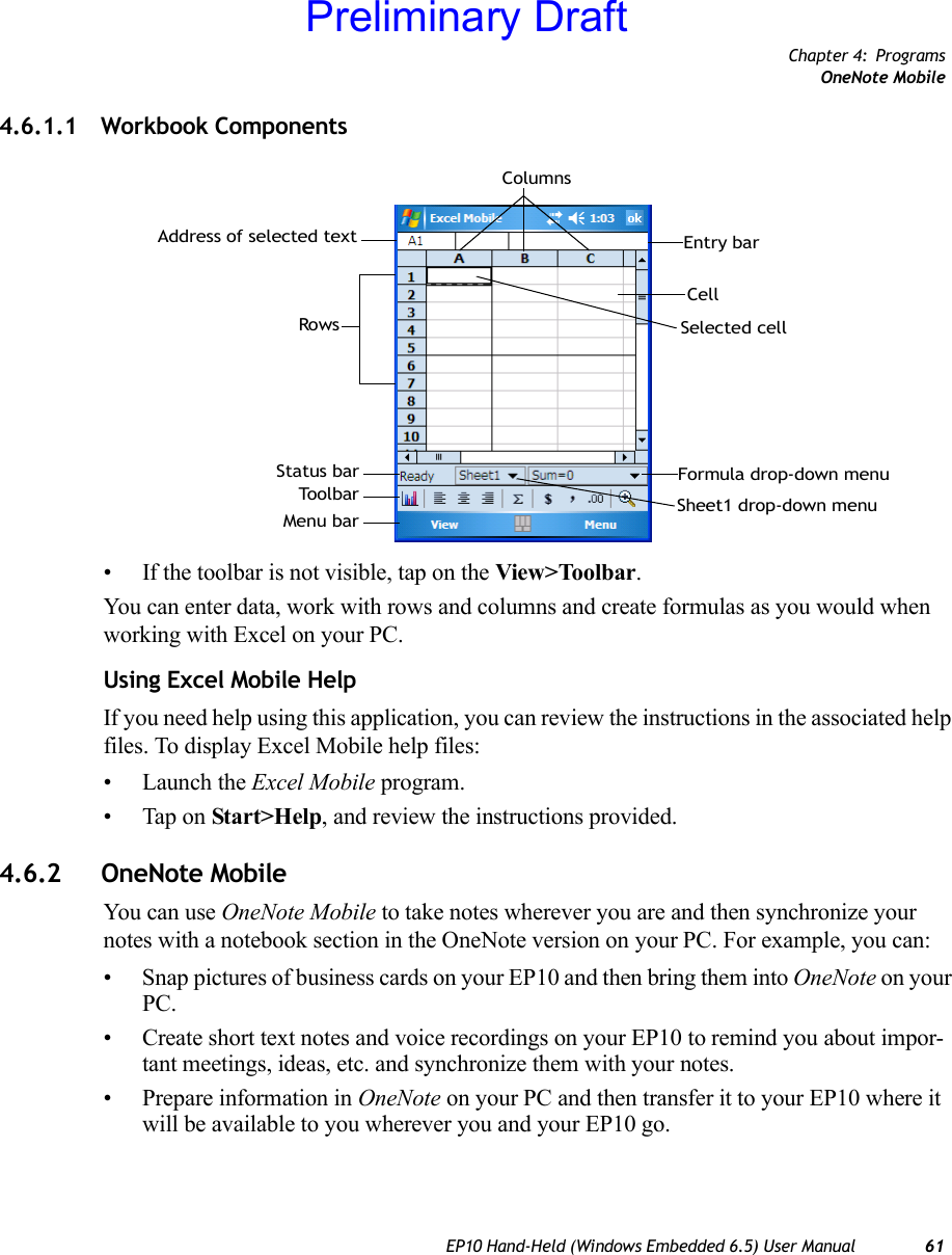 Chapter 4: ProgramsOneNote MobileEP10 Hand-Held (Windows Embedded 6.5) User Manual 614.6.1.1 Workbook Components• If the toolbar is not visible, tap on the View&gt;Toolbar.You can enter data, work with rows and columns and create formulas as you would when working with Excel on your PC.Using Excel Mobile HelpIf you need help using this application, you can review the instructions in the associated help files. To display Excel Mobile help files:• Launch the Excel Mobile program.• Tap on Start&gt;Help, and review the instructions provided.4.6.2 OneNote MobileYou can use OneNote Mobile to take notes wherever you are and then synchronize your notes with a notebook section in the OneNote version on your PC. For example, you can:• Snap pictures of business cards on your EP10 and then bring them into OneNote on your PC.• Create short text notes and voice recordings on your EP10 to remind you about impor-tant meetings, ideas, etc. and synchronize them with your notes.• Prepare information in OneNote on your PC and then transfer it to your EP10 where it will be available to you wherever you and your EP10 go.Formula drop-down menuSheet1 drop-down menuSelected cellCellEntry barColumnsAddress of selected textRowsStatus barToolbarMenu barPreliminary Draft