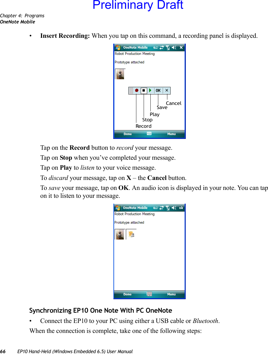 Chapter 4: ProgramsOneNote Mobile66 EP10 Hand-Held (Windows Embedded 6.5) User Manual•Insert Recording: When you tap on this command, a recording panel is displayed. Tap on the Record button to record your message.Tap on Stop when you’ve completed your message.Tap on Play to listen to your voice message. To discard your message, tap on X – the Cancel button.To save your message, tap on OK. An audio icon is displayed in your note. You can tap on it to listen to your message.Synchronizing EP10 One Note With PC OneNote• Connect the EP10 to your PC using either a USB cable or Bluetooth.When the connection is complete, take one of the following steps:RecordStopSavePlayCancelPreliminary Draft