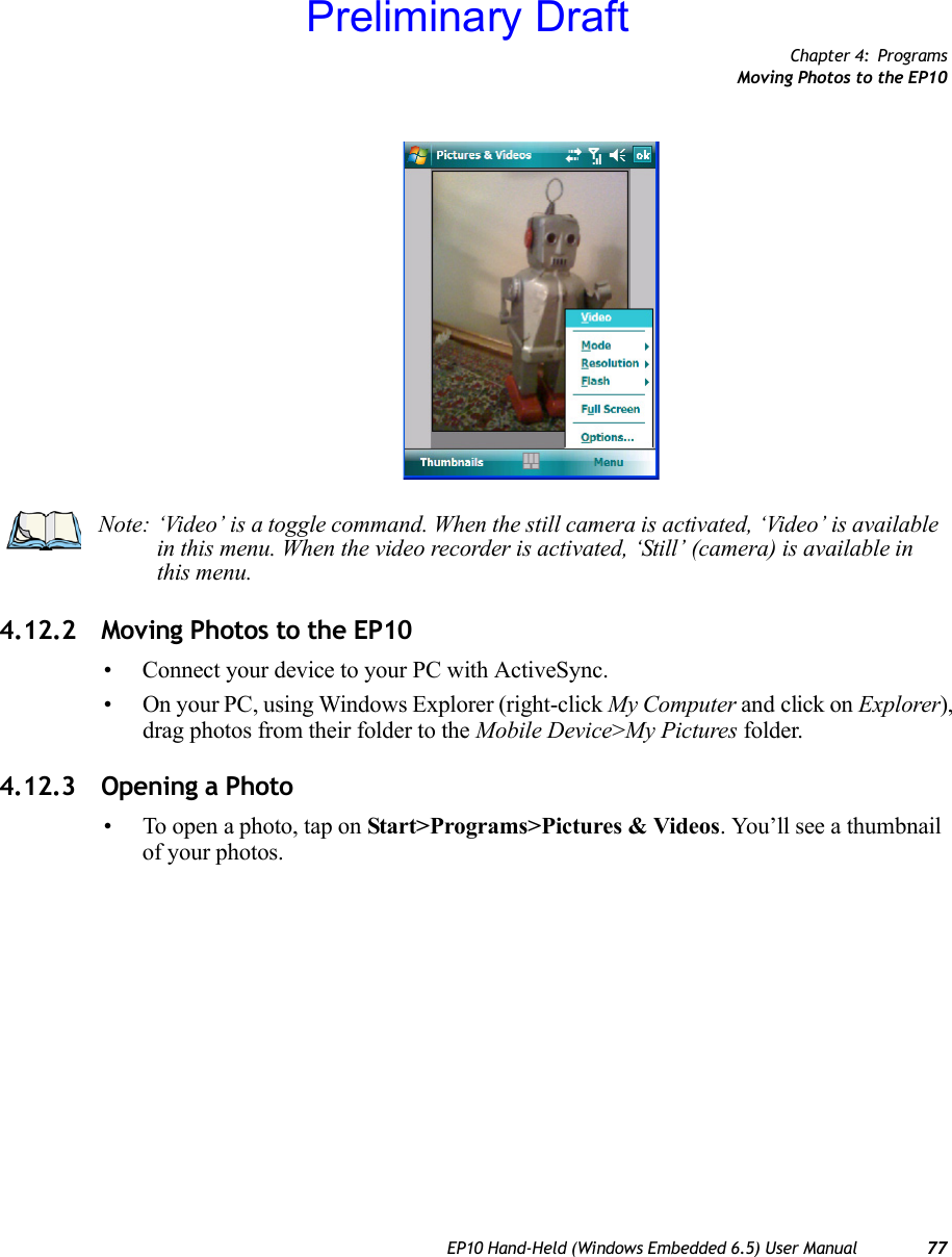 Chapter 4: ProgramsMoving Photos to the EP10EP10 Hand-Held (Windows Embedded 6.5) User Manual 774.12.2 Moving Photos to the EP10• Connect your device to your PC with ActiveSync.• On your PC, using Windows Explorer (right-click My Computer and click on Explorer), drag photos from their folder to the Mobile Device&gt;My Pictures folder.4.12.3 Opening a Photo• To open a photo, tap on Start&gt;Programs&gt;Pictures &amp; Videos. You’ll see a thumbnail of your photos.Note: ‘Video’ is a toggle command. When the still camera is activated, ‘Video’ is available in this menu. When the video recorder is activated, ‘Still’ (camera) is available in this menu.Preliminary Draft