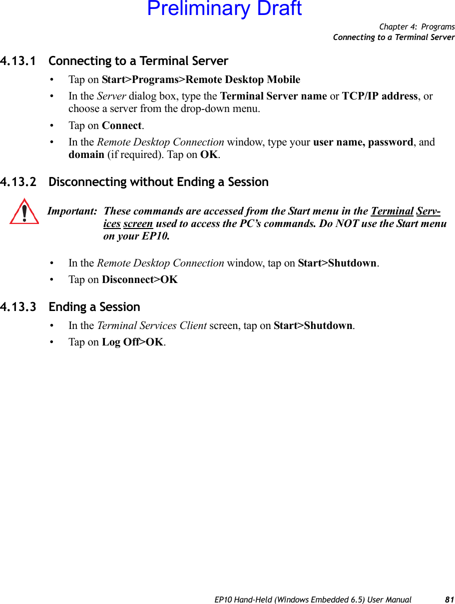 Chapter 4: ProgramsConnecting to a Terminal ServerEP10 Hand-Held (Windows Embedded 6.5) User Manual 814.13.1 Connecting to a Terminal Server• Tap on Start&gt;Programs&gt;Remote Desktop Mobile•In the Server dialog box, type the Terminal Server name or TCP/IP address, or choose a server from the drop-down menu.• Tap on Connect.•In the Remote Desktop Connection window, type your user name, password, and domain (if required). Tap on OK.4.13.2 Disconnecting without Ending a Session•In the Remote Desktop Connection window, tap on Start&gt;Shutdown.• Tap on Disconnect&gt;OK4.13.3 Ending a Session•In the Terminal Services Client screen, tap on Start&gt;Shutdown.• Tap on Log Off&gt;OK.Important: These commands are accessed from the Start menu in the Terminal Serv-ices screen used to access the PC’s commands. Do NOT use the Start menu on your EP10.Preliminary Draft