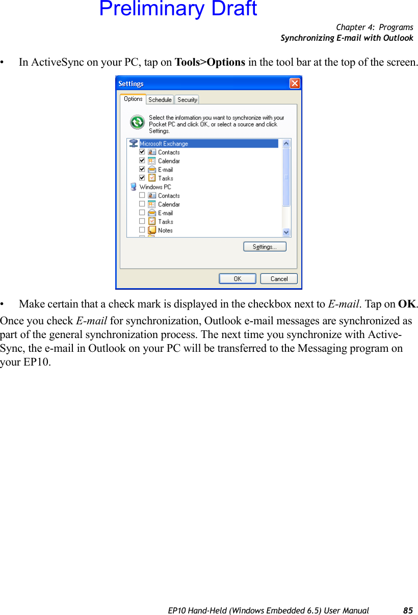 Chapter 4: ProgramsSynchronizing E-mail with OutlookEP10 Hand-Held (Windows Embedded 6.5) User Manual 85• In ActiveSync on your PC, tap on Tools&gt;Options in the tool bar at the top of the screen.• Make certain that a check mark is displayed in the checkbox next to E-mail. Tap on OK.Once you check E-mail for synchronization, Outlook e-mail messages are synchronized as part of the general synchronization process. The next time you synchronize with Active-Sync, the e-mail in Outlook on your PC will be transferred to the Messaging program on your EP10.Preliminary Draft