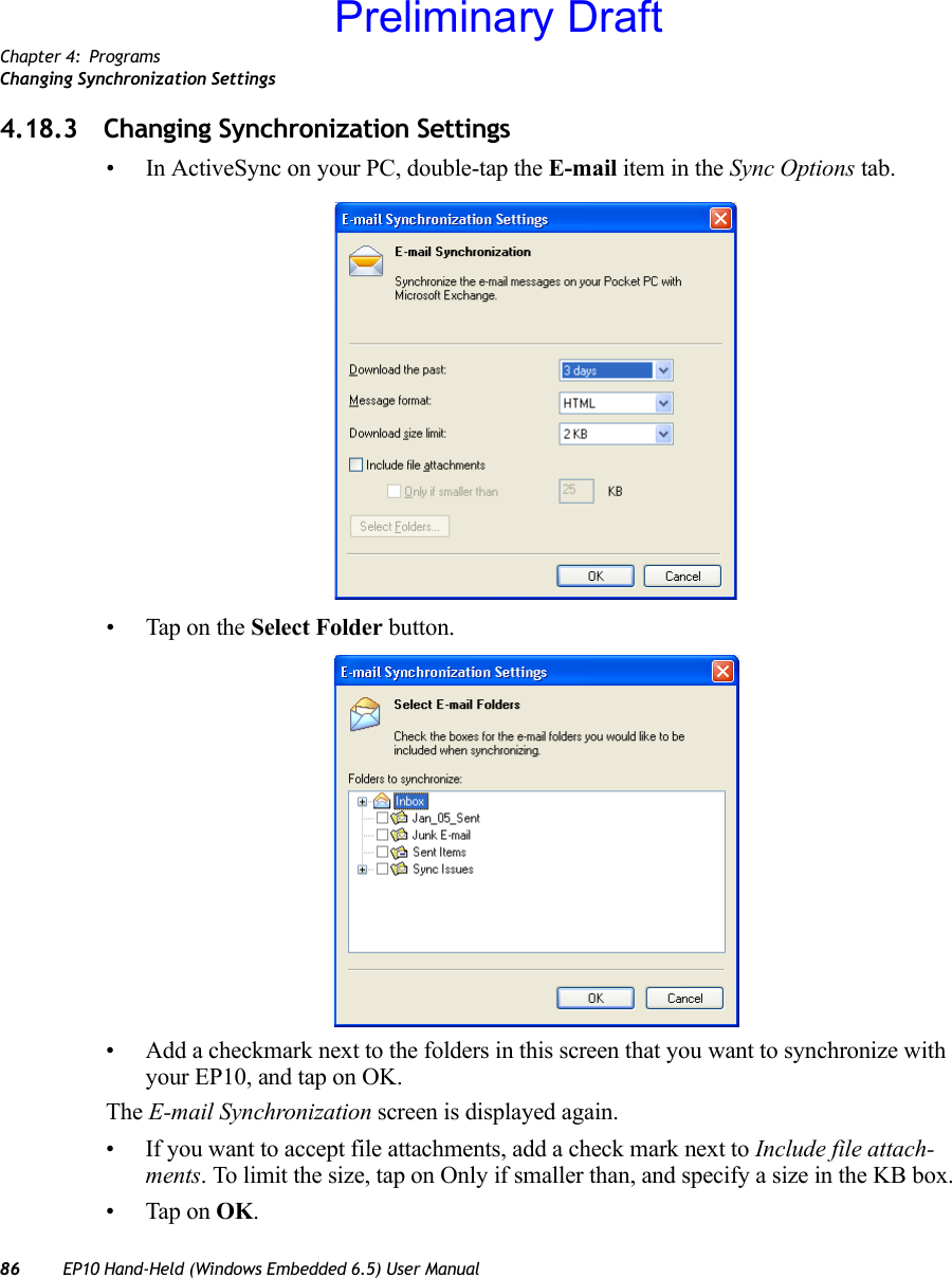 Chapter 4: ProgramsChanging Synchronization Settings86 EP10 Hand-Held (Windows Embedded 6.5) User Manual4.18.3 Changing Synchronization Settings• In ActiveSync on your PC, double-tap the E-mail item in the Sync Options tab.• Tap on the Select Folder button.• Add a checkmark next to the folders in this screen that you want to synchronize with your EP10, and tap on OK.The E-mail Synchronization screen is displayed again.• If you want to accept file attachments, add a check mark next to Include file attach-ments. To limit the size, tap on Only if smaller than, and specify a size in the KB box.• Tap on OK.Preliminary Draft