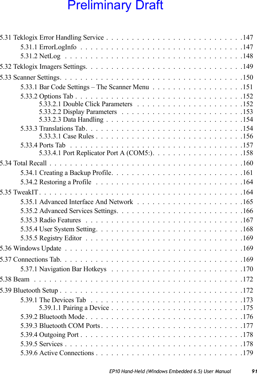 EP10 Hand-Held (Windows Embedded 6.5) User Manual 915.31 Teklogix Error Handling Service...........................1475.31.1 ErrorLogInfo................................1475.31.2 NetLog ...................................1485.32 Teklogix Imagers Settings...............................1495.33 Scanner Settings....................................1505.33.1 Bar Code Settings – The Scanner Menu..................1515.33.2 Options Tab.................................1525.33.2.1 Double Click Parameters .....................1525.33.2.2 Display Parameters ........................1535.33.2.3 Data Handling...........................1545.33.3 Translations Tab...............................1545.33.3.1 Case Rules.............................1565.33.4 Ports Tab ..................................1575.33.4.1 Port Replicator Port A (COM5:)..................1585.34 Total Recall . .....................................1605.34.1 Creating a Backup Profile. .........................1615.34.2 Restoring a Profile .............................1645.35 TweakIT........................................1645.35.1 Advanced Interface And Network.....................1655.35.2 Advanced Services Settings.........................1665.35.3 Radio Features ...............................1675.35.4 User System Setting.............................1685.35.5 Registry Editor...............................1695.36 Windows Update ...................................1695.37 Connections Tab....................................1695.37.1 Navigation Bar Hotkeys ..........................1705.38 Beam .........................................1725.39 Bluetooth Setup....................................1725.39.1 The Devices Tab ..............................1735.39.1.1 Pairing a Device..........................1755.39.2 Bluetooth Mode...............................1765.39.3 Bluetooth COM Ports............................1775.39.4 Outgoing Port................................1785.39.5 Services...................................1785.39.6 Active Connections.............................179Preliminary Draft