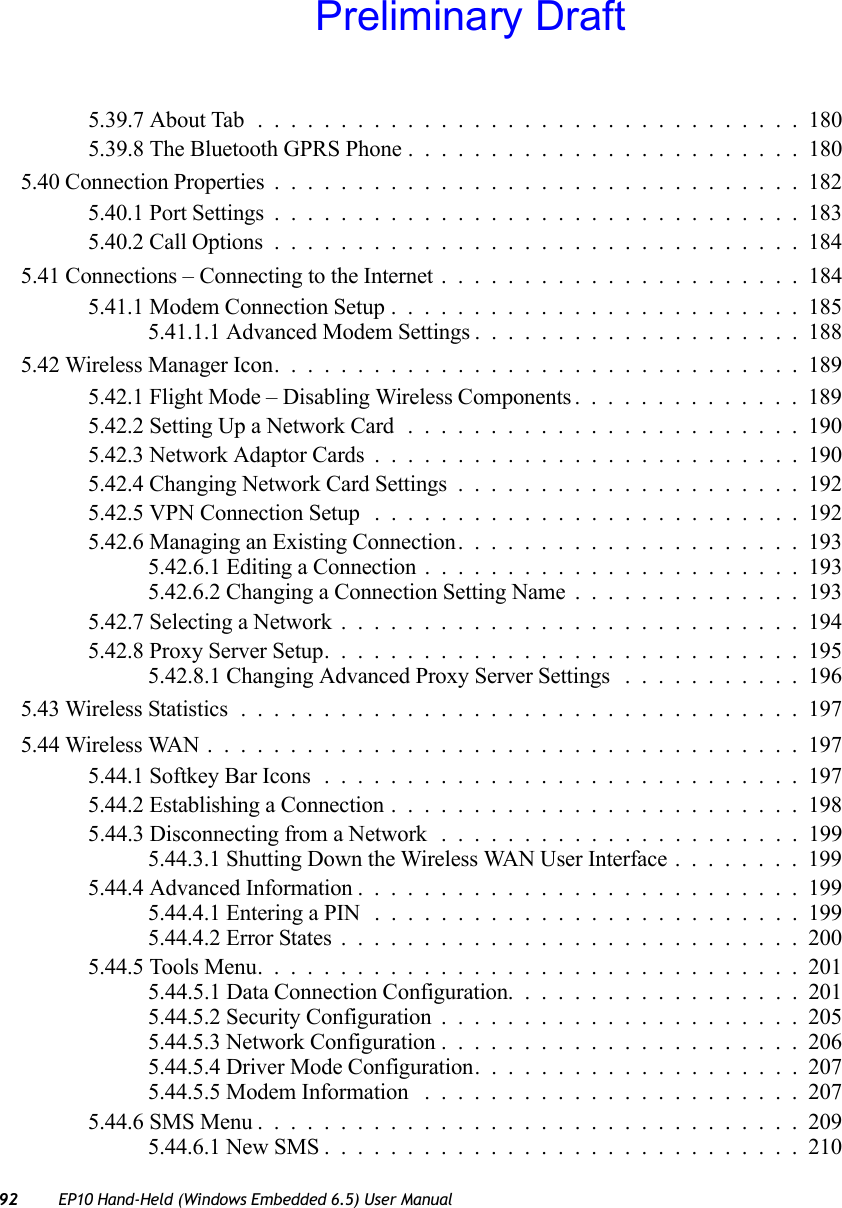 92 EP10 Hand-Held (Windows Embedded 6.5) User Manual5.39.7 About Tab . ................................1805.39.8 The Bluetooth GPRS Phone ........................1805.40 Connection Properties................................1825.40.1 Port Settings................................1835.40.2 Call Options................................1845.41 Connections – Connecting to the Internet . . ....................1845.41.1 Modem Connection Setup.........................1855.41.1.1 Advanced Modem Settings....................1885.42 Wireless Manager Icon................................1895.42.1 Flight Mode – Disabling Wireless Components..............1895.42.2 Setting Up a Network Card ........................1905.42.3 Network Adaptor Cards..........................1905.42.4 Changing Network Card Settings.....................1925.42.5 VPN Connection Setup ..........................1925.42.6 Managing an Existing Connection.....................1935.42.6.1 Editing a Connection . . . ....................1935.42.6.2 Changing a Connection Setting Name..............1935.42.7 Selecting a Network............................1945.42.8 Proxy Server Setup.............................1955.42.8.1 Changing Advanced Proxy Server Settings ...........1965.43 Wireless Statistics..................................1975.44 Wireless WAN....................................1975.44.1 Softkey Bar Icons.............................1975.44.2 Establishing a Connection.........................1985.44.3 Disconnecting from a Network . . ....................1995.44.3.1 Shutting Down the Wireless WAN User Interface........1995.44.4 Advanced Information...........................1995.44.4.1 Entering a PIN ..........................1995.44.4.2 Error States............................2005.44.5 Tools Menu.................................2015.44.5.1 Data Connection Configuration..................2015.44.5.2 Security Configuration......................2055.44.5.3 Network Configuration......................2065.44.5.4 Driver Mode Configuration....................2075.44.5.5 Modem Information .......................2075.44.6 SMS Menu.................................2095.44.6.1 New SMS.............................210Preliminary Draft