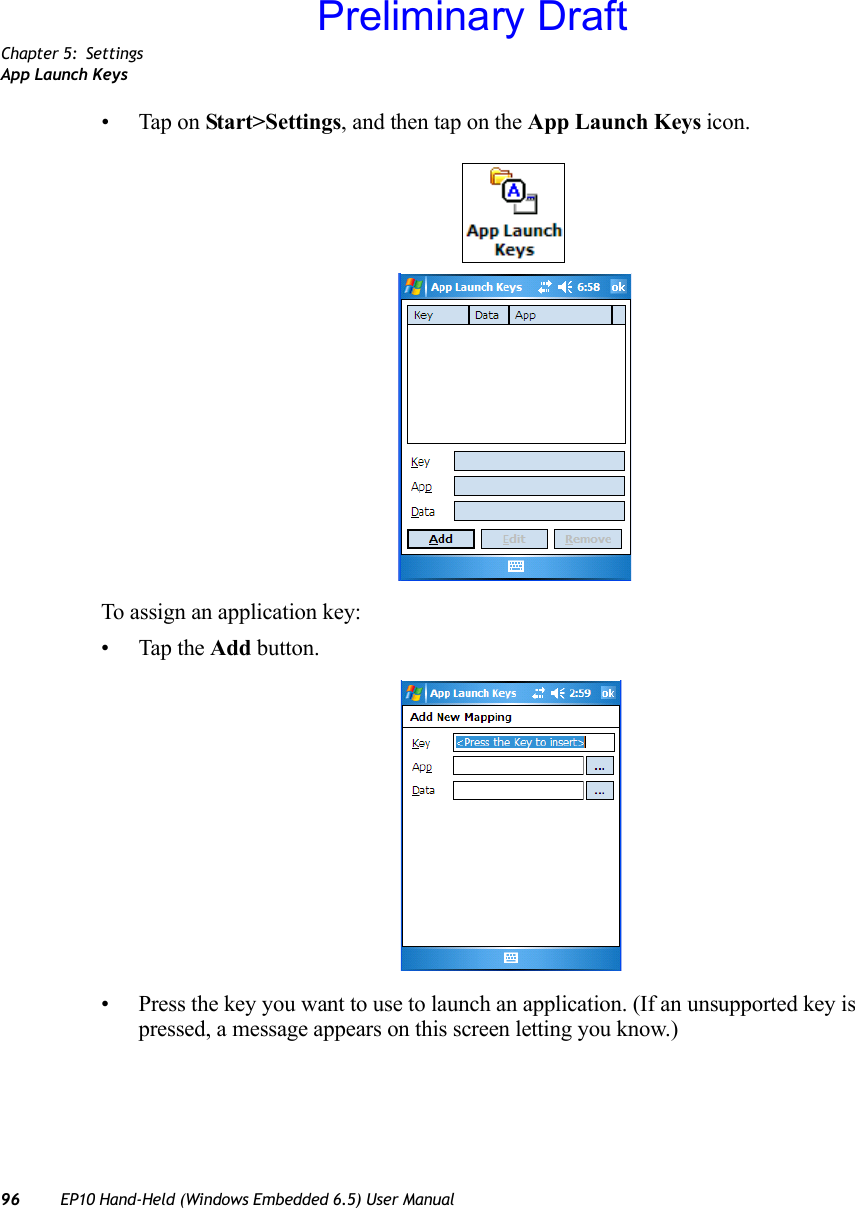 Chapter 5: SettingsApp Launch Keys96 EP10 Hand-Held (Windows Embedded 6.5) User Manual• Tap on Start&gt;Settings, and then tap on the App Launch Keys icon.To assign an application key:• Tap the Add button.• Press the key you want to use to launch an application. (If an unsupported key is pressed, a message appears on this screen letting you know.)Preliminary Draft